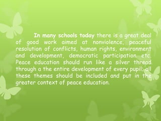 In many schools today there is a great deal 
of good work aimed at nonviolence, peaceful 
resolution of conflicts, human rights, environment 
and development, democratic participation etc. 
Peace education should run like a silver thread 
through a the entire development of every pupil; all 
these themes should be included and put in the 
greater context of peace education. 
 
