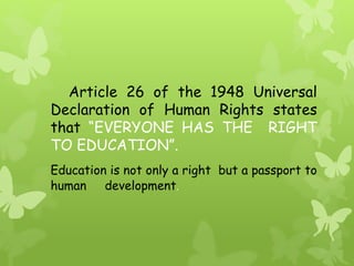 Article 26 of the 1948 Universal 
Declaration of Human Rights states 
that “EVERYONE HAS THE RIGHT 
TO EDUCATION”. 
Education is not only a right but a passport to 
human development. 
 