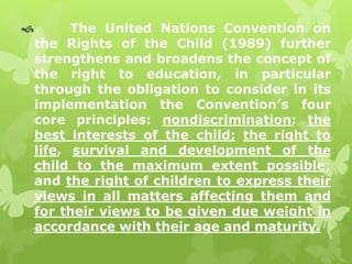  The United Nations Convention on 
the Rights of the Child (1989) further 
strengthens and broadens the concept of 
the right to education, in particular 
through the obligation to consider in its 
implementation the Convention’s four 
core principles: nondiscrimination; the 
best interests of the child; the right to 
life, survival and development of the 
child to the maximum extent possible; 
and the right of children to express their 
views in all matters affecting them and 
for their views to be given due weight in 
accordance with their age and maturity. 
 
