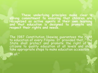 These underlying principles make clear a 
strong commitment to ensuring that children are 
recognized as active agents in their own learning 
and that education is designed to promote and 
respect their rights and needs. 
The 1987 Constitution likewise guarantees the right 
to education of every Filipino. It provided that, “The 
State shall protect and promote the right of all 
citizens to quality education at all levels and shall 
take appropriate steps to make education accessible 
to all.” 
 