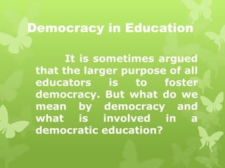 Democracy in Education 
It is sometimes argued 
that the larger purpose of all 
educators is to foster 
democracy. But what do we 
mean by democracy and 
what is involved in a 
democratic education? 
 