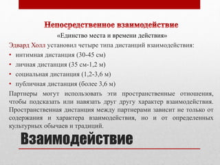 «Единство места и времени действия» 
Эдвард Холл установил четыре типа дистанций взаимодействия: 
• интимная дистанция (30-45 см) 
• личная дистанция (35 см-1,2 м) 
• социальная дистанция (1,2-3,6 м) 
• публичная дистанция (более 3,6 м) 
Партнеры могут использовать эти пространственные отношения, 
чтобы подсказать или навязать друг другу характер взаимодействия. 
Пространственная дистанция между партнерами зависит не только от 
содержания и характера взаимодействия, но и от определенных 
культурных обычаев и традиций. 
Взаимодействие 
 