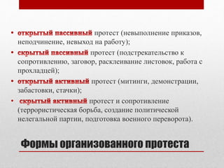протест (невыполнение приказов, 
неподчинение, невыход на работу); 
протест (подстрекательство к 
сопротивлению, заговор, расклеивание листовок, работа с 
прохладцей); 
протест (митинги, демонстрации, 
забастовки, стачки); 
• протест и сопротивление 
(террористическая борьба, создание политической 
нелегальной партии, подготовка военного переворота). 
Формы организованного протеста 
