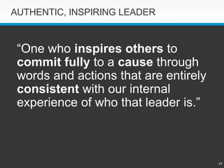 24 
AUTHENTIC, INSPIRING LEADER 
“One who inspires others to commit fully to a causethrough words and actions that are entirely consistentwith our internal experience of who that leader is.”  
