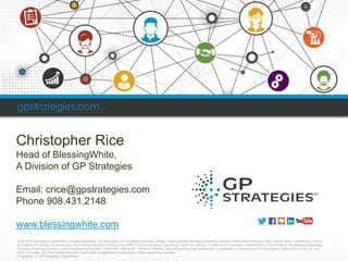 © 2014 GP Strategies Corporation. All rights reserved. GP Strategies, GP Strategies and logo design, BlessingWhite, RovsingDynamics, Asentus, Information Horizons, PMC, Sandy, Bath Consultancy Group, Academy of Training, Martonhouse, Via Training, BeneastTraining, Ultra, RWD, Communication Consulting, Option Six, Milsom, Clutterbuck Associates, PerformTech, Future Perfect, SmallpeiceEnterprises, Prospero Learning Solutions, LorienEngineering Solutions, GPiLEARN, GPCALCS, GPSteam, EtaPRO, and VirtualPlantare trademarks or registered trademarks of GP Strategies Corporation in the U.S. and other countries. All other trademarks are trademarks or registered trademarks of their respective owners. Proprietary to GP Strategies Corporation 
gpstrategies.com 
Christopher Rice 
Head of BlessingWhite, 
A Division of GP Strategies 
Email: crice@gpstrategies.com 
Phone 908.431.2148 
www.blessingwhite.com  