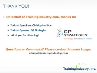 THANK YOU! 
On behalf of TrainingIndustry.com, thanks to: 
Today’s Speakers: Christopher Rice 
Today’s Sponsor: GP Strategies 
All of you for attending! 
Questions or Comments? Please contact Amanda Longo: 
alongo@trainingindustry.com 
Knowledge. Performance. Impact. 