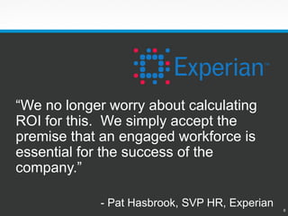 6 
“We no longer worry about calculating ROI for this.We simply accept the premise that an engaged workforce is essential for the success of the company.” 
-Pat Hasbrook, SVP HR, Experian  