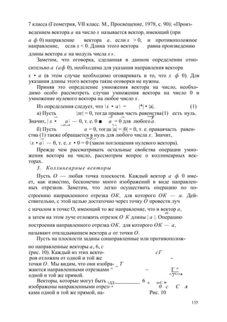 7 класса (Геометрия, VII класс. М., Просвещение, 1978, с. 90): «Произ- 
ведением вектора а на число х называется вектор, имеющий (при 
а ф 0) направление вектора а, если х > 0, и противоположное 
направление, если х < 0. Длина этого вектора равна произведению 
длины вектора а на модуль числа х». 
Заметим, что оговорка, сделанная в данном определении отно­сительно 
а (аф 0), необходима для указания направления вектора 
х • а (в этом случае необходимо оговаривать и то, что х ф 0). Для 
указания длины этого вектора такие оговорки не нужны. 
Приняв это определение умножения вектора на число, необхо­димо 
особо рассмотреть случаи умножения вектора на число 0 и 
умножение нулевого вектора на любое число х. 
Из определения следует, что х • а = |*| • |а|. (1) 
а) Пусть |лг| = 0, тогда правая часть равенства (1) есть нуль. 
—> —► —> —у 
Значит, | х • а — 0, т. е. 0 ■ а = 0 для любого а. 
—>■ —>• “>-> 
б) Пусть а = 0, тогда |а| = |0| = 0, т. е. правая часть равен­ства 
(1) также обращается в нуль для любого числа х. Значит, 
—> —у —> 
х • а — 0, т. е. х • 0 = 0 (закон поглощения нулевого вектора). 
Прежде чем рассматривать остальные свойства операции умно­жения 
вектора на число, рассмотрим вопрос о коллинеарных век­торах. 
3. Коллинеарные векторы 
Пусть О — любая точка плоскости. Каждый вектор а ф 0 име­ет, 
как известно, бесконечно много изображений в виде направлен­ных 
отрезков. Заметим, что легко осуществить операцию по по­строению 
направленного отрезка ОК, для которого ОК — а. Дей­ствительно, 
с этой целью достаточно через точку О провести луч 
с началом в точке О, имеющий то же направление, что и вектор а, 
«■> 
а затем на этом луче отложить отрезок О К длины | а |. Операцию 
построения направленного отрезка ОК, для которого ОК — а, 
называют откладыванием вектора а от точки О. 
Пусть на плоскости заданы сонаправленные или противополож- 
но направленные векторы а, 6, с 
(рис. 10). Каждый из этих векто- сГ 
ров отложим от одной и той же - 
точки О. Мы видим, что они изобра- _ Т 
жаются направленными отрезками ^ ~ Г ^ 
одной и той же прямой. ^7"^'* 
Векторы, которые могут быть 1ДД:_________ 6 и мгС „ 
изображены направленными отрез- в 0 с С А 
ками одной и той же прямой, на- Рис. 10 
135 
 