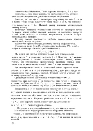 зываются коллинеарными. Таким образом, векторы а, b и с кол- 
линеарны. Можно также сказать, что ненулевые векторы коллине- 
арны, если их направления совпадают или противороложны. 
—► -> 
Заметим, что вектор а коллинеарен ненулевому вектору b тогда 
и только тогда, когда существует такое число k ф 0, что выполня­ется 
равенство а = kb. Нулевой вектор считается коллинеарным 
любому вектору. 
Используя операцию откладывания вектора от некоторой точки 
О, всегда можно любые векторы, заданные на плоскости, привести 
к этой точке (сделать ее началом направленных отрезков, изобра­жающих 
данные векторы). 
В ряде случаев оказывается удобным рассматривать векторы 
в некоторой системе координат. 
Рассмотрим прямоугольную декартову систему координат хОу. 
Отложив на лучах Ох и Оу отрезки единичной длины ОЕх и ОЕ.„ 
получим два вектора, которые принято обозначать: 
ОЕх — i, ОЕу = /. 
Мы видим, что система координат может быть определена ука- 
занием точки О и единичных векторов i и /. Векторы i и j взаимно 
перпендикулярны и имеют одинаковую длину. Значит, можно 
считать, что произвольная прямоугольная декартова система коор­динат 
задается указанием начальной точки О и двух взаимно пер- 
пендикулярных векторов i и / одинаковой длины. Неравные нулю 
векторы а = ОА и Ъ = ОБ перпендикулярны, если угол между на­правлениями 
этих векторов прямой. Нулевой вектор считают пер­пендикулярным 
любому другому. 
Существует взаимно-однозначное отображение а = ОА А 
—>■ 
множества всех векторов а на множество всех точек А плоскости, 
а также отображение А -> (х, у), т. е. множество всех точек А 
плоскости на множество всех пар чисел (х, у). Возникающее отсюда 
отображение а (х, у) тоже взаимно-однозначно. Поэтому числа х 
- > 
и у можно считать и координатами вектора а: они однозначно опре­деляются 
вектором айв свою очередь, взятые вместе, однозначно 
определяют вектор а. Нетрудно усмотреть, что а = О А — х • i -f 
+ у • /. Таким образом, вектор а может быть представлен в ви- 
де а = х • i + у • / единственным образом. 
—> 
Координаты вектора а обозначаются ах и ау соответственно. 
Мы исходили из определенной системы координат, заданной —> — У 
точкой О и векторами i и /. Но нетрудно заметить, что коэффициен- 
ты ах и ау представления а — ах • i -f ау • j не зависят от выбора 
точки О. 
136 
 