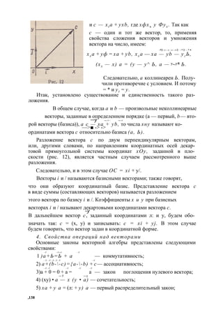 и с — xt a + yxb, где хфхъ у Фух . Так как 
с — один и тот же вектор, то, применяя 
свойства сложения векторов и умножения 
вектора на число, имеем: 
-*■ - > - > - > - > ■ - * ■ - * • 
хх а + уф = ха + yb, хх а — xa — yb — уг Ь, 
(хх — х) а = (у — у^ Ь, а — у~у* Ь. 
Следовательно, а коллинеарен Ь. Полу­чили 
противоречие с условием. И потому 
= * и yt = у. 
Итак, установлено существование и единственность такого раз­ложения. 
В общем случае, когда а и b — произвольные неколлинеарные 
векторы, заданные в определенном порядке (а — первый, b— вто- —у — > - — > 
рой векторы (базиса)), а— с> ■— - >х а-> + yb, то числа хну называют ко- 
ординатами вектора с относительно базиса (а, Ь). 
Разложение вектора с по двум перпендикулярным векторам, 
или, другими словами, по направлениям координатных осей декар­товой 
прямоугольной системы координат хОу, заданной в пло­скости 
(рис. 12), является частным случаем рассмотренного выше 
разложения. 
Следовательно, и в этом случае ОС = xi + у/. 
Векторы i и / называются базисными векторами; также говорят, 
что они образуют координатный базис. Представление вектора с 
в виде суммы (составляющих векторов) называется разложением 
этого вектора по базису i и /. Коэффициенты х и у при базисных 
векторах i и / называют д~еукартовыми координатами вектора с. 
В дальнейшем вектор с, заданный координатами л: и у, будем обо­значать 
так: с = (х, у) и записывать: с = xi + yj. В этом случае 
будем говорить, что вектор задан в координатной форме. 
4. Свойства операций над векторами 
Основные законы векторной алгебры представлены следующими 
свойствами: 
—У —У —> —У 1 )а+Ь=Ь + а — коммутативность; 
—У. —У —У —У —У —У 2) a+(b--c)={a--b) + с— ассоциативность; 
—У —У —У —У —У 
3)а + 0 = 0 + а = а — закон поглощения нулевого вектора; 
— У — у 
4) (ху) • а — х (у • а) — сочетательность; 
5) ха + у а = (л: + у) а — первый распределительный закон; 
,138 
 