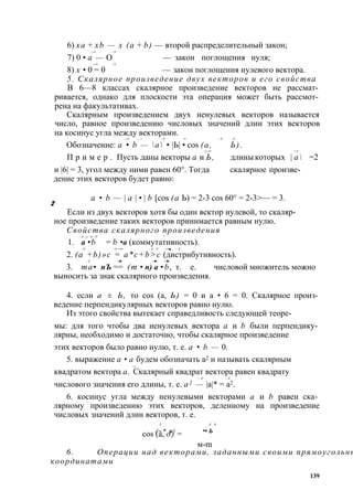 6) ха + xb — х (а + b) — второй распределительный закон; 
—> —У 7) 0 • а — О — закон поглощения нуля; 
—> —У 8) х • 0 = 0 — закон поглощения нулевого вектора. 
5. Скалярное произведение двух векторов и его свойства 
В 6—8 классах скалярное произведение векторов не рассмат­ривается, 
однако для плоскости эта операция может быть рассмот­рена 
на факультативах. 
Скалярным произведением двух ненулевых векторов называется 
число, равное произведению числовых значений длин этих векторов 
на косинус угла между векторами. 
—> —> —У -> —У —У 
Обозначение: а • b — а • |Ь| • cos (а, Ь). 
—у —> —> 
П р и м е р . Пусть даны векторы а и Ь, длины которых | а = 2 
и |6| = 3, угол между ними равен 60°. Тогда скалярное произве­дение 
этих векторов будет равно: 
а • b — | а | • | b [cos (а Ь) = 2-3 cos 60° = 2-3>— = 3. 
2 
Если из двух векторов хотя бы один вектор нулевой, то скаляр­ное 
произведение таких векторов принимается равным нулю. 
Свойства скалярного произведения 
—У—у—У—У * 1. а • b = b • а (коммутативность). 
—У —У —>• —У —У —>■ —У 2. (а +b)»c = a*c+b>c (дистрибутивность). 
—У —► —► —► 
3. та • пЪ == (т • п) а • b, т. е. числовой множитель можно 
выносить за знак скалярного произведения. 
4. если а ± Ь, то cos (а, Ь) = 0 и а • 6 = 0. Скалярное произ­ведение 
перпендикулярных векторов равно нулю. 
Из этого свойства вытекает справедливость следующей теоре- 
мы: для того чтобы два ненулевых вектора а и b были перпендику­лярны, 
необходимо и достаточно, чтобы скалярное произведение 
этих векторов было равно нулю, т. е. а • b — 0. 
5. выражение а • а будем обозначать а2 и называть скалярным 
—у квадратом вектора а. Скалярный квадрат вектора равен квадрату 
—У —У 
числового значения его длины, т. е. а2 — |а|* = а2. 
6. косинус угла между ненулевыми векторами а и b равен ска­лярному 
произведению этих векторов, деленному на произведение 
числовых значений длин векторов, т. е. 
/ -У -У 
cos (/~а,* о и) = а• Ь 
м-m 
6. Операции над векторами, заданными своими прямоугольными 
координатами 
139 
 