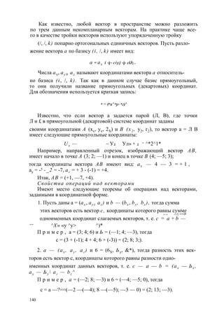 Как известно, любой вектор в пространстве можно разложить 
по трем данным некомпланарным векторам. На практике чаще все­го 
в качестве тройки векторов используют упорядоченную тройку 
(/, /, k) попарно ортогональных единичных векторов. Пусть разло- 
жение вектора а по базису (i, /, k) имеет вид: 
а = ах i -j~ c i y j -j- clJz . 
Числа ax, ay 9 az называют координатами вектора а относитель- 
но базиса (i, /, k). Так как в данном случае базис прямоугольный, 
то они получили название прямоугольных (декартовых) координат. 
Для обозначения используется краткая запись: 
а = (ах’ ау- аг)' 
Известно, что если вектор а задается парой (Л, В), где точки 
Л и £ в прямоугольной (декартовой) системе координат заданы 
своими координатами А (хх, ух, 2Х) и В (х2 , у2, г2), то вектор а = Л В 
имеет следующие прямоугольные координаты: 
Ux — ~ У2 Ул» ^ 2 = ^*2 ^1* 
Например, направленный отрезок, изображающий вектор АВ, 
имеет начало в точке А (3; 2; —1) и конец в точке В (4; —5; 3); 
тогда координаты вектора АВ имеют вид: ах — 4 — 3 = + 1 , 
ау = -5 -_2 = -7, аг = + 3 - (-1) = +4. 
Итак, АВ = (+1, —7, +4). 
Свойства операций над векторами 
Имеют место следующие теоремы об операциях над векторами, 
заданными в координатной форме. 
1. Пусть даны а = (ах , ay t az ) и b — (bx , by , bz ), тогда сумма 
этих векторов есть вектор с, координаты которого равны сумме 
— > — ► —> 
одноименных координат слагаемых векторов, т. е. с = а + b — 
== ^X» «у ^у> ^)* 
П р и м е р , а = (3; 4; 6) и Ь = (—1; 4; —3), тогда 
с = (3 + (-1); 4 + 4; 6 + (-3)) = (2; 8; 3;). 
2. а — (ах , ау , аг ) и 6 = (6Х, Ьу, &*), тогда разность этих век­торов 
есть вектор с, координаты которого равны разности одно- 
именных координат данных векторов, т. е. с — а — b = (ах — Ьх , 
ау — Ьу  аг — bz ^ 
П р и м е р , а = (—2; 8; —3) и 6 = (—4; —5; 0), тогда 
с = а —?==(—2 —(—4); 8 —(—5); —3 — 0) = (2; 13; —3). 
140 
 