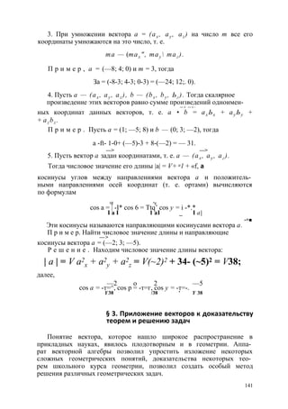 3. При умножении вектора а = (ах , ау , az ) на число т все его 
координаты умножаются на это число, т. е. 
та — (тах ", тау  таг ). 
П р и м е р , а = (—8; 4; 0) и т = 3, тогда 
За = (-8-3; 4-3; 0-3) = (—24; 12;. 0). 
4. Пусть а — (ах , ау , az ), b — (bx , by , Ьг ). Тогда скалярное 
произведение этих векторов равно сумме произведений одноимен- 
— > — > - 
ных координат данных векторов, т. е. а • b = ах Ьх + ау Ьу + 
+ az bz . 
П р и м е р . Пусть а = (1; —5; 8) и b — (0; 3; —2), тогда 
a -ft- 1-0+ (—5)-3 + 8-(—2) = — 31. 
—> —> 
5. Пусть вектор а задан координатами, т. е. а — (ах , ау , аг ). 
Тогда числовое значение его длины |а| = V+ a l + «f, а 
косинусы углов между направлениями вектора а и положитель­ными 
направлениями осей координат (т. е. ортами) вычисляются 
по формулам 
аХ ау 
cos а = | -I* cos 6 = Ttq’ cos у = i -*.* 
I а I 1 a I _ I a | 
-+■ 
Эти косинусы называются направляющими косинусами вектора а. 
П р и м е р. Найти числовое значение длины и направляющие 
— > 
косинусы вектора а = (—2; 3; —5). 
Р е ш е н и е . Находим числовое значение длины вектора: 
| а | = V а2 
х + а2 
у + a2 
z = V(~2)2 + 34- (~5)2 = V38; 
далее, 
cos а = -т=—^2, cos р =о -т=г, 2c os у = -т=-. —5 
Y 38 /38 ' Y 38 
§ 3. Приложение векторов к доказательству 
теорем и решению задач 
Понятие вектора, которое нашло широкое распространение в 
прикладных науках, явилось плодотворным и в геометрии. Аппа­рат 
векторной алгебры позволил упростить изложение некоторых 
сложных геометрических понятий, доказательства некоторых тео­рем 
школьного курса геометрии, позволил создать особый метод 
решения различных геометрических задач. 
141 
 
