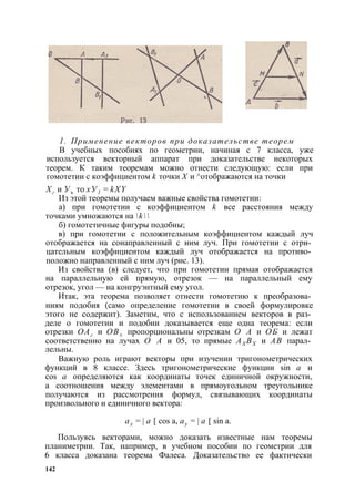 1. Применение векторов при доказательстве теорем 
В учебных пособиях по геометрии, начиная с 7 класса, уже 
используется векторный аппарат при доказательстве некоторых 
теорем. К таким теоремам можно отнести следующую: если при 
гомотетии с коэффициентом k точки X и ^отображаются на точки 
Хг и Уъ то хУ1 = kXY 
Из этой теоремы получаем важные свойства гомотетии: 
а) при гомотетии с коэффициентом k все расстояния между 
точками умножаются на k 
б) гомотетичные фигуры подобны; 
в) при гомотетии с положительным коэффициентом каждый луч 
отображается на сонаправленный с ним луч. При гомотетии с отри­цательным 
коэффициентом каждый луч отображается на противо­положно 
направленный с ним луч (рис. 13). 
Из свойства (в) следует, что при гомотетии прямая отображается 
на параллельную ей прямую, отрезок — на параллельный ему 
отрезок, угол — на конгруэнтный ему угол. 
Итак, эта теорема позволяет отнести гомотетию к преобразова­ниям 
подобия (само определение гомотетии в своей формулировке 
этого не содержит). Заметим, что с использованием векторов в раз­деле 
о гомотетии и подобии доказывается еще одна теорема: если 
отрезки ОАг и ОВ± пропорциональны отрезкам О А и ОБ и лежат 
соответственно на лучах О А и 05, то прямые АХ ВХ и АВ парал­лельны. 
Важную роль играют векторы при изучении тригонометрических 
функций в 8 классе. Здесь тригонометрические функции sin а и 
cos а определяются как координаты точек единичной окружности, 
а соотношения между элементами в прямоугольном треугольнике 
получаются из рассмотрения формул, связывающих координаты 
произвольного и единичного вектора: 
ах = | а [ cos а, ау = | а [ sin а. 
Пользуясь векторами, можно доказать известные нам теоремы 
планиметрии. Так, например, в учебном пособии по геометрии для 
6 класса доказана теорема Фалеса. Доказательство ее фактически 
142 
 