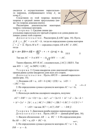 сводится к осуществлению параллельно­го 
переноса, отображающего точку Аг на 
точку Сг . 
Следствием из этой теоремы является 
теорема о средней линии треугольника (ни­же 
эта теорема доказана иначе). 
Рассмотрим доказательство некоторых 
теорем с помощью векторов. 
Т е о р е м а 1. Средняя линия тре­угольника 
параллельна его третьей стороне и ее длина равна по­ловине 
длины этой стороны. 
Д о к а з а т е л ь с т в о . Рассмотрим Д ABC (рис. 14). Пусть 
А В = с, ВС = а и АС = Ь, тогда по определению суммы векторов 
— > — ► — ► 
с + а = Ь. Пусть М и N — середины сторон АВ и ВС A ABC, 
тогда 
Ш = т+ BN==-AB + -BC^ - + - = -(с+а) = -Ь. 
2 2 2 2 2 2 
Так как АС = b и MN = —Ь, то MN — —AC. 
2 2 
Таким образом, MN ff АС, следовательно, [АС] || ШЛ/1. Так 
как MN = AC, то |MJV| =1|ЛС|. 
Л ^ 
Т е о р е м а 2. Сумма квадратов длин диагоналей параллело­грамма 
равна сумме квадратов длин всех его сторон. 
Д о к а з а т е л ь с т в о . Пусть ABCD — данный параллело­грамм 
(рис. 15). 
1. Положим АВ = a, AD = b (|/4£| = |CD| = a, AD = 
- | ВС = Ь). 
V —V — У 
2. По определению суммы и разности векторов АС = а + Ь, 
DB = а — Ь. 
3. Используя свойства скалярного квадрата, получим: 
АС2 + DB2 = (а + b)а + (а — Ь)2—а2 + 2а • b + Ь2 + а2 — 2а-~Ь + 
+ Ь2 =2а2 + 2Ь2 , т. е. | /4С |2 + | DB |2 = | ЛВ |2 +1 ВС |2 + I CD |2 + # 
+ AD так как ЛС2 = | AC|2, DB2 —  DB j2. 
Т е о р е м а 3. Диагонали ромба взаимно перпендикулярны. 
Д о к а з а т е л ь с т в о . Пусть ABCD — данный ромб (рис. 16). 
1. Введем обозначения: АВ — а, ВС = b Из определения ром­ба 
АВ — DC = a, AD = ВС = Ь. тт" ' ^ 
2. По определению суммы и разности векторов АС = а + Ь, 
DB — а — Ь. 
 