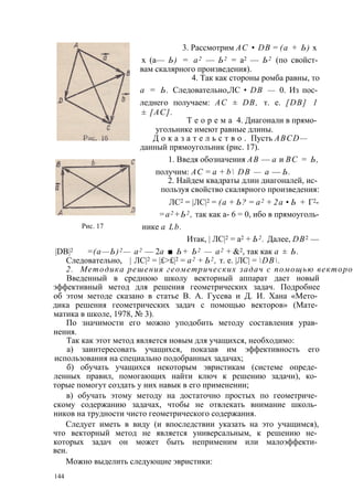 Рис. 17 
3. Рассмотрим АС • DB = (а + Ь) х 
х (а— Ь) = а2 — Ь2 = а2 — Ь2 (по свойст­вам 
скалярного произведения). 
4. Так как стороны ромба равны, то 
а = Ь. Следовательно,ЛС • DB — 0. Из пос­леднего 
получаем: AC ± DB, т. е. [DB] 1 
± [АС]. 
Т е о р е м а 4. Диагонали в прямо­угольнике 
имеют равные длины. 
Д о к а з а т е л ь с т в о . Пусть ABCD— 
данный прямоугольник (рис. 17). 
1. Введя обозначения АВ — а и ВС = Ь, 
получим: АС = а + b DB — а — Ь. 
2. Найдем квадраты длин диагоналей, ис­пользуя 
свойство скалярного произведения: 
ЛС2 = |ЛС|2 = (а + Ь? = а2 + 2а • Ь + Г2- 
=а2 +Ь2 , так как а- 6 = 0, ибо в прямоуголь- 
нике a Lb. 
Итак, | ЛС|2 = а2 + Ь2 . Далее, DB2 — 
|DB|2 = (а—Ь)2 — а2 — 2а ■ Ь+ Ь2 — а2 + &2, так как а ± Ь. 
Следовательно, | ЛС|2 = |£>£|2 = а2 + Ь2 , т. е. |ЛС| = DB. 
2. Методика решения геометрических задач с помощью векторов 
Введенный в среднюю школу векторный аппарат дает новый 
эффективный метод для решения геометрических задач. Подробнее 
об этом методе сказано в статье В. А. Гусева и Д. И. Хана «Мето­дика 
решения геометрических задач с помощью векторов» (Мате­матика 
в школе, 1978, № 3). 
По значимости его можно уподобить методу составления урав­нения. 
Так как этот метод является новым для учащихся, необходимо: 
а) заинтересовать учащихся, показав им эффективность его 
использования на специально подобранных задачах; 
б) обучать учащихся некоторым эвристикам (системе опреде­ленных 
правил, помогающих найти ключ к решению задачи), ко­торые 
помогут создать у них навык в его применении; 
в) обучать этому методу на достаточно простых по геометриче­скому 
содержанию задачах, чтобы не отвлекать внимание школь­ников 
на трудности чисто геометрического содержания. 
Следует иметь в виду (и впоследствии указать на это учащимся), 
что векторный метод не является универсальным, к решению не­которых 
задач он может быть неприменим или малоэффекти­вен. 
Можно выделить следующие эвристики: 
144 
 
