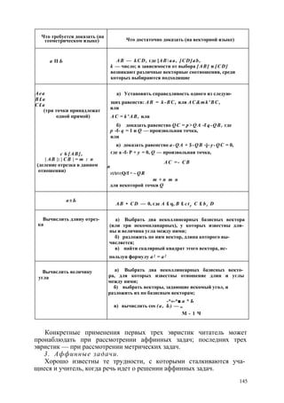 Что требуется доказать (на 
геометрическом языке) Что достаточно доказать (на векторной языке) 
а II Ь A B — k C D , где [А В  а а , [ C D ] a b , 
k — число; в зависимости от выбора [ А В ] и [ C D ] 
возникают различные векторные соотношения, среди 
которых выбираются подходящие 
А е а 
В £ а 
С £ а 
(три точки принадлежат 
одной прямой) 
с 6 [ А В ] , 
| А В |: | С В | = т : п 
(деление отрезка в данном 
отношении) 
а) Установить справедливость одного из следую­щих 
равенств: A B = k - B C , или A C & m k ' B C , 
или 
А С = k ' A B , или 
б) доказать равенство Q C = p > Q A -f q - Q B , где 
р -f- q = 1 и Q — произвольная точка, 
или 
в) доказать равенство a - Q A + $ - Q B -j- y - Q C = 0, 
где a -f- P + у = 0, Q — произвольная точка, 
A C = - С В 
n 
ИЛИ rt Q/f m ~ Q R 
m + n m n 
для некоторой точки Q 
а ± Ь А В • C D — 0, где A £ q, В £ c t y С £ b t D 
Вычислить длину отрез­ка 
а) Выбрать два неколлинеарных базисных вектора 
(или три некомпланарных), у которых известны дли­ны 
и величина угла между ними; 
б) разложить по ним вектор, длина которого вы­числяется; 
в) найти скалярный квадрат этого вектора, ис­пользуя 
формулу а 2 = а 2 
Вычислить величину 
угла 
а) Выбрать два неколлинеарных базисных векто­ра, 
для которых известны отношение длин и углы 
между ними; 
б) выбрать векторы, задающие искомый угол, и 
разложить их по базисным векторам; 
-*«-*■ а * Ь 
в) вычислить cos ( а , Ь ) — „ 
М - 1 Ч 
Конкретные применения первых трех эвристик читатель может 
пронаблюдать при рассмотрении аффинных задач; последних трех 
эвристик — при рассмотрении метрических задач. 
3. Аффинные задачи. 
Хорошо известны те трудности, с которыми сталкиваются уча­щиеся 
и учитель, когда речь идет о решении аффинных задач. 
145 
 