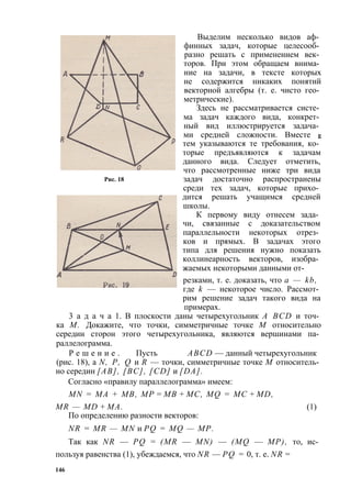 Рис. 18 
Выделим несколько видов аф­финных 
задач, которые целесооб­разно 
решать с применением век­торов. 
При этом обращаем внима­ние 
на задачи, в тексте которых 
не содержится никаких понятий 
векторной алгебры (т. е. чисто гео­метрические). 
Здесь не рассматривается систе­ма 
задач каждого вида, конкрет­ный 
вид иллюстрируется задача­ми 
средней сложности. Вместе g 
тем указываются те требования, ко­торые 
предъявляются к задачам 
данного вида. Следует отметить, 
что рассмотренные ниже три вида 
задач достаточно распространены 
среди тех задач, которые прихо­дится 
решать учащимся средней 
школы. 
К первому виду отнесем зада­чи, 
связанные с доказательством 
параллельности некоторых отрез­ков 
и прямых. В задачах этого 
типа для решения нужно показать 
коллинеарность векторов, изобра­жаемых 
некоторыми данными от- 
резками, т. е. доказать, что а — kb, 
где k — некоторое число. Рассмот­рим 
решение задач такого вида на 
примерах. 
3 а д а ч а 1. В плоскости даны четырехугольник A BCD и точ­ка 
М. Докажите, что точки, симметричные точке М относительно 
середин сторон этого четырехугольника, являются вершинами па­раллелограмма. 
Р е ш е н и е . Пусть ABCD — данный четырехугольник 
(рис. 18), a N, Р, Q и R — точки, симметричные точке М относитель­но 
середин [АВ], [ВС], [CD] и [DA]. 
Согласно «правилу параллелограмма» имеем: 
MN = МА + MB, МР = MB + МС, MQ = МС + MD, 
MR — MD + МА. (1) 
По определению разности векторов: 
NR = MR — MN и PQ = MQ — МР. 
Так как NR — PQ = (MR — MN) — (MQ — МР), то, ис­пользуя 
равенства (1), убеждаемся, что NR — PQ = 0, т. е. NR = 
146 
 