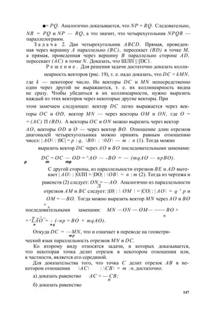 ■= PQ. Аналогично доказывается, что NP = RQ. Следовательно, 
NR = PQ и NP — RQ, а это значит, что четырехугольник NPQR — 
параллелограмм. 
З а д а ч а 2. Дан четырехугольник ABCD. Прямая, проведен­ная 
через вершину А параллельно (ВС), пересекает (BD) в точке М, 
а прямая, проведенная через вершину В параллельно стороне AD, 
пересекает (АС) в точке N. Доказать, что ШЛП || [DC1. 
Р е ш е н и е . Для решения задачи достаточно доказать колли­неарность 
векторов (рис. 19), т. е. надо доказать, что DC = kMN, 
где k — некоторое число. Но векторы DC и MN непосредственно 
один через другой не выражаются, т. е. их коллинеарность видна 
не сразу. Чтобы убедиться в их коллинеарности, нужно выразить 
каждый из этих векторов через некоторые другие векторы. При 
этом замечаем следующее: вектор DC легко выражается через век­торы 
ОС и OD, вектор MN — через векторы ОМ и ON, где О = 
= (АС) П (BD). А векторы ОС и ON можно выразить через вектор 
АО, векторы OD и О — через вектор ВО. Отношение длин отрезков 
диагоналей четырехугольника можно принять равным отношению 
чисел: | АО : |0С| = р : q, В0 : 0D — т : п (1). Тогда можно 
выразить вектор DC через АО и ВО последовательными заменами: 
DC = ОС — OD = ^АО — -ВО = — (mqAO — npBO). 
р т тр 
С другой стороны, из параллельности отрезков BE и AD выте­кает 
| АО : |ОЛП = |DO| : ОВ = п : т (2). Тогда из чертежа и 
равенств (2) следует: ON = —АО. Аналогично из параллельности 
Л 
отрезков AM и ВС следует: |£0| :  ОМ  = |СО| : | АО = q ' р и 
ОМ = —ВО. Тогда можно выразить вектор MN через АО и ВО 
4 , 
последовательными заменами: MN — ON — ОМ — —— ВО + 
т _ , _ « 
+ r LAO = - (-пр = BO + mqAO). 
п n q 
Откуда DC = —MN, что и означает в переводе на геометри- 
т р 
ческий язык параллельность отрезков MN и DC. 
Ко второму виду относятся задачи, в которых доказывается, 
что некоторая точка делит отрезок в некотором отношении или, 
в частности, является его серединой. 
Для доказательства того, что точка С делит отрезок АВ в не­котором 
отношении АС : СВ = т : п, достаточно: 
а) доказать равенство АС = — СВ; 
п 
б) доказать равенство 
147 
 