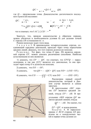 QC = • QA -f QB, 
m + n m + n 
где Q— произвольная точка. Доказательство достаточности послед­него 
пункта (б) несложно: 
п q a + + =r. Iq a + Lq b , 
- 1 - п  т п } т п 
QC. 
т + п т + / 
*=»- (QC-QA) =-(QB 
т п 
■QC)^>-AC = -CB, 
т п 
что и означает, что I АС ]: ] СВ  = т 
Заметьте, что, проведя доказательство в обратном порядке, 
можно убедиться в необходимости условия б) для деления точкой 
С отрезка АВ в отношении m : п. 
Решим несколько задач этого вида. 
3 а д а ч а 3. В произвольном четырехугольнике отрезок, со­единяющий 
середины диагоналей, проходит через точку пересечения 
средних линий. Доказать, что этот отрезок делится ею пополам. 
Р е ш е н и е . Тот факт, что точка О (рис. 20) является середи­ной 
отрезка EF, можно доказать различными способами. Наиболее 
естественными из них являются: 
1) доказать, что ЕР — QF, это означает, что EPFQ — парал­лелограмм, 
и так как [EF] является его диагональю, то она про­ходит 
через точку О и делится ею пополам; 
2) доказать, что ЕО — OF; 
3) доказать, что Q0 = — (QE+ QF) или NО= -i (NE + NF); 
4) доказать, что СО — — (СЕ + CF) или DO — — (DE + DF). 
2 2 
Рассмотрим первый способ 
доказательства, который в Дан­ном 
случае является и самым 
простым. 
В треугольнике ABC отре­зок 
ЕР является средней ли­нией, 
откуда ЕР— АВ. В тре­угольнике 
ABD отрезок QF яв­ляется 
средней линией, откуда 
QF = —АВ. Это значит, что 
2 
ЕР = QF, и задача решена. 
З а д а ч а 4. В параллело­грамме 
A BCD сторона AD раз­делена 
на п конгруэнтных час­тей 
и первая точка деление со­ма 
 