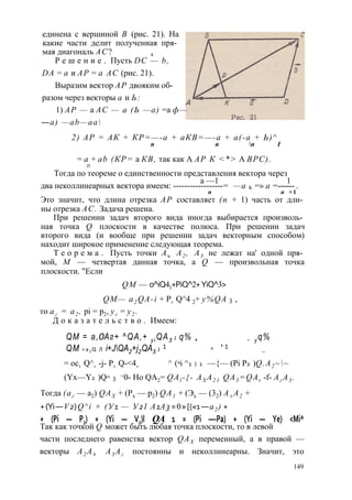 единена с вершиной В (рис. 21). На 
какие части делит полученная пря­мая 
диагональ АС? , 
Р е ш е н и е . Пусть DC — b, 
DA = а и АР = а АС (рис. 21). 
Выразим вектор АР двояким об- 
разом через векторы а и Ь: 
1) АР — а АС — а (Ь —а) =а ф— 
— a) —ab—aa 
2) АР = АК + КР=—-а + аКВ=—-а + а(-а + Ь)^ 
п п п I 
= а + ab (КР= а КВ, так как А АР К <*> А ВРС). 
П 
Тогда по теореме о единственности представления вектора через 
два неколлинеарных вектора имеем: ----------а-- —---1-- -= —а 1 4 =» а =------ . 
п п + 1 
Это значит, что длина отрезка АР составляет (п + 1) часть от дли­ны 
отрезка АС. Задача решена. 
При решении задач второго вида иногда выбирается произволь­ная 
точка Q плоскости в качестве полюса. При решении задач 
второго вида (и вообще при решении задач векторным способом) 
находит широкое применение следующая теорема. 
Т е о р е м а . Пусть точки Аъ А2 , А3 не лежат на' одной пря­мой, 
М — четвертая данная точка, a Q — произвольная точка 
плоскости. "Если 
QM — o^iQ41+PiQ^2+ YiQ^3> 
QM— a2 QA-i + P2 Q^4 2+ y%QA 3 , 
то аг = а2 , pi = р2, уг = у2 . 
Д о к а з а т е л ь с т в о . Имеем: 
QM = а,0Аг+ ^QA,+ y i QA3 J q% + + y q% 
QM = a 2 Q Л i+JQA2+j2QA3 J 1 ^ ' 1 _ 
= oc2 Q^1 -j- P2 Q-<42 ^ (ai ^2 ) 1 —{— (Pi P2 )Q.A2 ~~ 
(Yx—Y2 )Q^ 3 =0- Ho QA2= QAl -{- AX A2 1 QA3=QAt -f- Аг А3 . 
Тогда (аг — a2) QAX + (Рх — p2) QA1 + (Эх — (32) A± A2 + 
+ (Yi — V2) Q^i + (У1 — У21 A1A3 = 0 » [(«1 — a2 ) + 
+ (Pi — P2) + (Yi — V2)l QA 1 = (Pi —-Pa) + (Yi — Ye) <Mi* 
Так как точкой Q может быть любая точка плоскости, то в левой 
части последнего равенства вектор QAX переменный, а в правой — 
векторы А2 Аъ А3 Аг постоянны и неколлинеарны. Значит, это 
149 
 