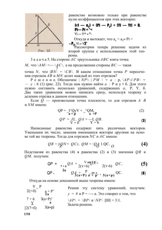 равенство возможно только при равенстве 
нулю коэффициентов при этих векторах: 
(«1 — а2) + (Pi — Р2) + (Yi — Yt) = О, 
Pi— Рг = °< 
Yi — Y* = °- 
Откуда и вытекает, что ах = а2» Pi = 
= Р2. Yi = Y2* 
Рассмотрим теперь решение задачи из 
второй группы с использованием этой тео­ремы. 
3 а д а ч а 5. На стороне АС треугольника ABC взята точка 
М, что АМ =— АС, а на продолжении стороны ВС — такая 
3 
точка N, что |BN = СВ. В каком отношении точка Р пересече­ния 
отрезков АВ и MN делит каждый из этих отрезков? 
Р е ш е н и е. Обозначим: | NP: | PM  = а : р, APiPB = 
— у : 6 (1) (рис. 22). Тогда нам нужно найти а : Р и y • б. Для этого 
нужно составить несколько уравнений, содержащих а, Р, Y. б. 
Два таких уравнения можно написать сразу, используя теорему о 
делении отрезка в данном отношении. 
Если Q — произвольная точка плоскости, то для отрезков А В 
и NM имеем: 
QP = _l^QyV + _^QM, (2) 
а + р а + Р 
QP = JL. QA + —L QB. 
V + б Y + 6 (3) 
Написанные равенства содержат пять различных векторов. 
Уменьшим их число, заменив имеющиеся векторы другими на осно­ве 
той же теоремы. Тогда для отрезков NC и АС имеем: 
QB = |(ZQ N+ QC), QM = QОA 1.QC. О (4) 
Подставляя из равенства (4) в равенства (2) и (3) значения QB и 
QM, получим: 
QP = QA + 
V ntr I V 
7 + 6 
2(y+6) 
QP 2а 
= 
QA + p 
QN+ 
, m + 
2(y-6) 
3 ( a + P ) a + p ' ' 3 ( a + p ) 
QC, 
QC. 
Откуда на основе доказанной выше теоремы имеем: 
V _ Р 
(5) 
(6) 
2(|+б) а + Р’ 
2 а 
7 + 6 
Y 
[2(7+б) 
1 5 0 
З(а+Р)’ 
а 
3(а+р) 
Решив эту систему уравнений, получим: 
у = 8 и Р = —- а. Это говорит о том, что 
АР = ВР и NP :[Ш| = 3:1. 
Задача решена. 
 