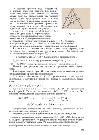 К задачам третьего вида отнесем те, 
в которых требуется доказать принадлеж­ность 
трех точек одной прямой. Эти задачи 
можно было бы рассматривать как частные 
случаи задач предыдущего вида. Но они 
имеют некоторую специфику решения в свя­зи 
с использованием условия принадлеж­ности 
прямой трех точек. Представителем 
задач этой группы является следующая. 
3 а д а ч а 6. На стороне ЛЛтреуголь- А В, м2 с 
ника ABC дана точка Р, через которую рис 2з 
проведены прямые параллельно его меди­анам 
АМ± и ВМ2 и пересекающие соот­ветствующие 
стороны треугольника в точках Ау и Вх . Доказать, 
что середина отрезка А1В1 (точка Е), а также точка Р и точка G 
пересечения медиан данного треугольника лежат на одной прямой. 
Р е ш е н и е . Изменим заключение задачи таким образом, что­бы 
можно было применить векторы к ее решению. Это можно сде­лать 
следующими способами (рис. 23): 
1) Установить, что ЕР = kGP (можно взять и другие векторы). 
2) Для некоторой точки Q установить, что QE = k QP + 
+ (1 — k) QG (условие принадлежности трех точек одной прямой). 
Первый путь решения нам знаком из решения задач первого 
вида. 
Рассмотрим второй путь. Но для этого вначале выведем условие 
принадлежности Трех точек одной прямой. 
Для того чтобы точки А, В, С принадлежали одной прямой, 
необходимо и достаточно, чтобы для полюса Q выполнялось равен­ство 
QC = pQA + q QB, р + Q = I- 
Д о к а з а т е л ь с т в о . Пусть точки А, В, С принадлежат 
одной прямой. Тогда можно написать: АС :  СВ = т.: я. Это 
означает справедливость следующей цепочки равенств: 
АС:СВ = т: ОС = —QA Н — QB & 
т + п т + п 
&{QC = pQA + q QB • p + q = 1}. 
Рассуждения, проводимые по этой цепочке, доказывают и не­обходимость, 
и достаточность условия. 
Решение данной задачи, таким образом, сводится к тому, чтобы 
установить зависимость между векторами QP, QE, QG. Если точку 
Q выбрать произвольно, то решение задачи окажется весьма услож­ненным, 
поэтому выберем точку Q в удобном для нас месте. Лучше 
всего принять ее совпадающей с точкой С. При этом векторы СР, 
151 
 