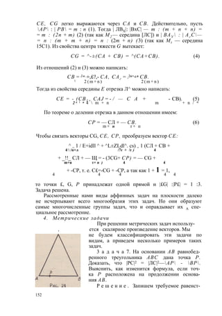 CE, CG легко выражаются через СА и СВ. Действительно, пусть 
АР : | РВ = т : п (1). Тогда | ЛВХ|: |ВхС| — т : (т + п + п) = 
= т : (2п + т) (2) (так как М2 — середина [ЛС]) и | ВАУ  : | Аг С— 
= п : (т + т + п) = п : (2т + п) (3) (так как Mt — середина 
15С1). Из свойства центра тяжести G вытекает: 
CG = ^-±(CA + CB) = ^(СА+СВ). (4) 
Из отношений (2) и (3) можно написать: 
СВ = 2 п +,£?,- СА, САг = .2я>+я СВ. 
1 2 ( m + n ) 2 ( m + n ) 
Тогда из свойства середины Е отрезка Л^ можно написать: 
СЕ = - ( СВ1 + CAJ = - / — С А + - СВ). (5) 
2 к 1 и 4  m + n m + n / w 
По теореме о делении отрезка в данном отношении имеем: 
СР = — СЛ + — СВ. (6) 
m + п т + п 
Чтобы связать векторы CG, СЕ, СР, преобразуем вектор СЕ: 
^ = 1 / E+idll ^ + ^L±ZLdl^. cs) = 1 (СЛ + СВ + 
4  /п+л /7г + /г ) 4 
+ _!!_ СЛ + — Щ = - (3CG+ СР) = — CG + 
m+я т+ п ) 4 4 
+ -СР, т. е. C£=-CG + -CP, а так как 1 + 1 = 1, 
4 4 4 4 4 
то точки £, G, Р принадлежат одной прямой и |£G| :|Р£| = 1 :3. 
Задача решена. 
Рассмотренные нами виды аффинных задач на плоскости далеко 
не исчерпывают всего многообразия этих задач. Но они образуют 
самые многочисленные группы задач, что и оправдывает их А спе­циальное 
рассмотрение. 
4. Метрические задачи 
При решении метрических задач использу- 
, ется скалярное произведение векторов. Мы 
не будем классифицировать эти задачи по 
видам, а приведем несколько примеров таких 
задач. 
3 а д а ч а 7. На основании АВ равнобед­ренного 
треугольника ABC дана точка Р. 
Доказать, что |РС|2 = |ЛС|2—АР - ВР. 
Выяснить, как изменится формула, если точ­ка 
Р расположена на продолжении основа­ния 
АВ. 
Р е ш е н и е . Запишем требуемое равенст­152 
 