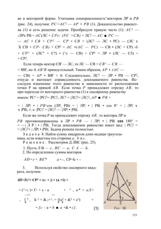 во в векторной форме. Учитывая сонаправленность^векторов ЛР и РВ 
(рис. 24), получим: РС=АС2 — АР • РВ (1). Доказательство равенст­ва 
(1) и есть решение задачи. Преобразуем правую часть (1): АС2 — 
-ЛРх РВ = АС(ЛС + СР)- (PC +СВ) = ЛС2 — АС ■ PC — 
— АС • СВ + СР2 — СР • СВ = (ЛС2 — ЛС • PC) — (ЛС х 
X СВ + СР- СВ) + СР2 = AC •(AC — PC) — СВ • (ЛС + СР) -f- 
+ СР2 = (ЛС" + С?) • (^с — СВ) + СР2 = ЛР • (ЛС — С5) + 
+ СР2. 
Если теперь вектор СВ' — ЛС, то ЛС — СВ = СВ' — СВ — 
= ВВ', но А АВ'В прямоугольный. Таким образом, АР • (АС — 
— СВ) = АР • ВВ' = 0. Следовательно, ЛС2 — ЛР • РВ — СР2, 
откуда и вытекает справедливость доказываемого равенства. Ис­следуем 
изменение этого равенства в зависимости от расположения 
точки Р на прямой АВ. Если точка Р принадлежит отрезку АВ, то 
при переходе от векторного равенства (1) к скалярному равенству 
имеем: РС2 = |РС|2= |РС|2, ЛС5 = |ЛС|2= |ЛС|2, АР ■ РВ = 
= | ЛР| • | РВcos (ЛР, РВ) = | ЛР| • | РВ| • cos 0° = | ЛР| х 
х |РВ|, т. е. |РС|2 = |ЛС|2 — |ЛР| • |РВ|. 
Если же точка Р не принадлежит отрезку АВ, то векторы ЛР и 
РВ противонаправлены и ЛР • РВ — | ЛР| • | РВ| cos 180° = 
= —| Л Р | • | РВ|. Тогда доказываемое равенство имеет вид: | РС|2 = 
= |ЛС|2+ | ЛР| • |РВ|. Задача решена полностью. 
З а д а ч а 8. Найти сумму квадратов длин медиан треуголь­ника, 
если известны его стороны а, b и с. 
Р е ш е н и е . Рассмотрим Д ЛВС (рис. 25). 
1. Пусть Л В — с, ВС — а, С А — Ь. 
2. По определению суммы векторов 
AD=c+ BE* а+-, СР=Ь + - 
3. Используя свойство скалярного квад­рата, 
получим: 
Ш+Те2+ СР2 = (с- + |) + (а +1) + 
+ (^+7 ) = Г2 + с - а + ^ + а* + аЛ + 
— > ■ • > 
+ 1 2 + Ь 2 + &.;+^. = 1(а2 + &2 + с2) + 
4 4 4 
= [с - а + b ■ а +& • с]. (1) 
153 
 