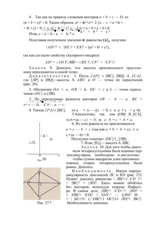 4. Так как по правилу сложения векторов а + b + с — О, то 
(я + b + с)2 = 0. Таким образом, а2 + &2+с2+ 2 [а - с +а • Ь + 
+ fc • с] = 0, т. е. а2 + Ь2 + с2 —-> -*■ —► — *=• — -*2■ [с • а + 6 • a + 6 • d 
Итак, с - а + Ь - а + Ь * с а 2 + 6 2 + с 2 
Подставив полученное значение в равенство (1), получим: 
AD* + BE |2 + |CF|2 = |(a2 + b2 + c2),. 
так как согласно свойству скалярного квадрата 
AD2= | AD I2, ВВ2 = | BE |2, CF2 = CF |2. 
З а д а ч а 9. Доказать, что высоты произвольного треуголь­ника 
пересекаются в одной точке. 
Д о к а з а т е л ь с т в о . 1. Пусть [АР] ± [ВС], [BQ] -L [СА], 
где [ЛР] и [BQ]—высоты A ABC и О — точка их пересечения 
(рис. 26). 
2. Обозначим ОА = а, ОВ = Ь, ОС = с и L — точка пересе­чения 
(ОС) и (ЛВ). 
—3.> По определению разности векторов АВ — b — а, ВС = —*■ —> -> 
«= с — Ь, СА — а — с. 
4. Так как [РА] ± [ВС], то а • (с — Ь) = 0, т. е. а • с = а • Ь. 
5. Аналогично, так как [OB] JL [СЛ], 
то 6 • (а — с) = 0, т. е. b • с = b • а. 
6. Из этих равенств по транзитивности 
а • с — b > с (так как а • b = b • а), т. е. 
с • (я — 6) = 0. 
Последнее означает: [ОС] J_ [ЛВ]. 
7. Итак, [CL] — высота А ЛВС. 
З а д а ч а 10. Для того чтобы диаго­нали 
четырехугольника были взаимно пер- 
~Ь  
р 
и с пендикулярны, необходимо и достаточно, 
Рис 26 чтобы суммы квадратов длин противопо­ложных 
сторон четырехугольника были 
равны. Доказать. 
Н е о б х о д и м о с т ь . Имеем перпен­дикулярность 
диагоналей ЛС и BD (рис. 27). 
Нужно доказать равенство | ЛВ|2+1 CD |2= 
= |ВС|2 + |ЛО|2. Здесь можно обойтись 
без векторов, используя теорему Пифаго­ра. 
В самом деле, |ЛВ|2+ CD2= |ЛО|2 + 
+ |ОВ|2+ |СО|2 + |OD2 — (|ЛО|3 Н- 
+ | 0£>|2)+ (| ОВ|2+1 ОС|2)-1 ЛО|2+ |ВС|2. 
Рис. 27 * Необходимость доказана. 
l JL 
 