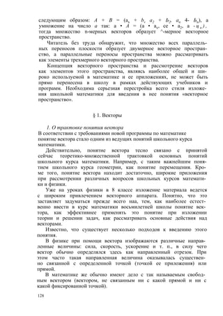 следующим образом: А + В = (ах + bv а2 + Ь2, ап 4- Ьп), а 
умножение на число а так: а • А = (а • ах, се • а2, а - ц п ) , 
тогда множество n-мерных векторов образует ^-мерное векторное 
пространство. 
Читатель без труда обнаружит, что множество всех параллель­ных 
переносов плоскости образует двумерное векторное простран­ство, 
а параллельные переносы пространства можно рассматривать 
как элементы трехмерного векторного пространства. 
Концепция векторного пространства и рассмотрение векторов 
как элементов этого пространства, являясь наиболее общей и ши­роко 
используемой в математике и ее приложениях, не может быть 
прямо перенесена в школу в рамках действующих учебников и 
программ. Необходима серьезная перестройка всего стиля изложе­ния 
школьной математики для введения в нее понятия «векторное 
пространство». 
§ 1. Векторы 
1. О трактовке понятия вектора 
В соответствии с требованиями новой программы по математике 
понятие вектора стало одним из ведущих понятий школьного курса 
математики. 
Действительно, понятие вектора тесно связано с принятой 
сейчас теоретико-множественной трактовкой основных понятий 
школьного курса математики. Например, с таким важнейшим поня­тием 
школьного курса геометрии, как понятие перемещения. Кро­ме 
того, понятие вектора находит достаточно, широкие приложения 
при рассмотрении различных вопросов школьных курсов математи­ки 
и физики. 
Уже на уроках физики в 8 классе изложение материала ведется 
с широким привлечением векторного аппарата. Понятно, что это 
заставляет задуматься прежде всего наа, тем, как наиболее естест­венно 
ввести в курс математики восьмилетней школы понятие век­тора, 
как эффективнее применять это понятие при изложении 
теории и решении задач, как рассматривать основные действия над 
векторами. 
Известно, что существует несколько подходов к введению этого 
понятия. 
В физике при помощи вектора изображаются различные направ­ленные 
величины: сила, скорость, ускорение и т. п., в силу чего 
вектор обычно определялся здесь как направленный отрезок. При 
этом часто такая направленная величина оказывалась существен­но 
связанной с определенной точкой (точкой ее приложения) или 
прямой. 
В математике же обычно имеют дело с так называемым свобод­ным 
вектором (вектором, не связанным ни с какой прямой и ни с 
какой фиксированной точкой). 
128 
 