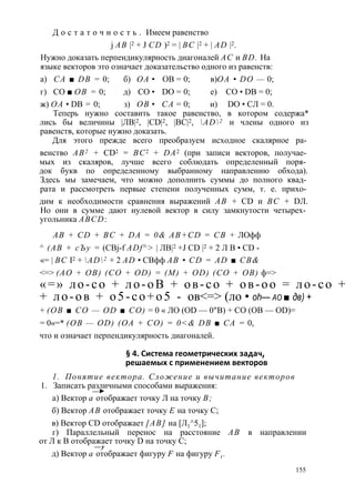 Д о с т а т о ч н о с т ь . Имеем равенство 
j АВ |2 + J CD )2 = | ВС |2 + | AD |2. 
Нужно доказать перпендикулярность диагоналей АС и BD. На 
языке векторов это означает доказательство одного из равенств: 
а) СА ■ DB = 0; б) ОА • ОВ = 0; в) ОА • DO — 0; 
г) СО ■ ОВ = 0; д) СО • DO = 0; е) СО • DB = 0; 
ж) ОА • DB = 0; з) ОВ • СА = 0; и) DO • СЛ = 0. 
Теперь нужно составить такое равенство, в котором содержа* 
лись бы величины |ЛВ|2, |CD|2, |ВС|2, AD2 и члены одного из 
равенств, которые нужно доказать. 
Для этого прежде всего преобразуем исходное скалярное ра­венство 
АВ2 + CD2 = ВС2 + DA2 (при записи векторов, получае­мых 
из скаляров, лучше всего соблюдать определенный поря­док 
букв по определенному выбранному направлению обхода). 
Здесь мы замечаем, что можно дополнить суммы до полного квад­рата 
и рассмотреть первые степени полученных сумм, т. е. прихо­дим 
к необходимости сравнения выражений АВ + CD и ВС + DЛ. 
Но они в сумме дают нулевой вектор в силу замкнутости четырех­угольника 
ABCD: 
AB + CD + BC + DA = 0& АВ+CD = СВ + ЛОфф 
^ (АВ + сЪу = (CBj-f ADf^> | ЛВ|2 +J CD |2 + 2 Л В • CD - 
«= | ВС I2 + AD2 + 2 AD • СВфф AB • CD = AD ■ CB& 
<=> (AO + OB) (CO + OD) = (M) + OD) (CO + OB) ф=> 
« = » л о - с о + л о - о В + о в - с о + о в - о о = л о - с о + 
+ л о - о в + о 5 - с о + о 5 - ов<=> (ло • oh— ао ■ дв) + 
+ (ОВ ■ СО — OD ■ СО) = 0 « ЛО (OD — 0"В) + СО (ОВ — OD)= 
= 0«=* (ОВ — OD) (ОА + СО) = 0<& DB ■ СА = 0, 
что и означает перпендикулярность диагоналей. 
§ 4. Система геометрических задач, 
решаемых с применением векторов 
1. Понятие вектора. Сложение и вычитание векторов 
1. Записать различными способами выражения: 
—► 
а) Вектор а отображает точку Л на точку В; 
б) Вектор АВ отображает точку Е на точку С; 
в) Вектор CD отображает [АВ] на [Л1^51]; 
г) Параллельный перенос на расстояние АВ в направлении 
от Л к В отображает точку D на точку С; 
— у 
д) Вектор а отображает фигуру F на фигуру Ft . 
155 
 