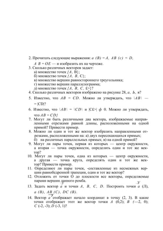 2. Прочитать следующие выражения: а (В) = А, АВ (с) = D, 
А В = ОЕ — и изобразить их на чертеже. 
3. Сколько различных векторов задает: 
а) множество точек {А, В}; 
б) множество точек {А, В, С}; 
в) множество вершин равностороннего треугольника; 
г) множество вершин параллелограмма; 
д) множество точек {А, В, С, £>}? 
4. Сколько различных векторов изображено на рисунке 28, а, Ь, в? 
5. Известно, что АВ = CD. Можно ли утверждать, что АВ — 
= |CD|? 
6. Известно, что АВ = CD и |С£>| ф 0. Можно ли утверждать, 
что АВ = CD} 
7. Могут ли быть различными два вектора, изображаемые направ­ленными 
отрезками равной длины, расположенными на одной 
прямой? Привести пример. 
8. Можно ли один и тот же вектор изобразить направленными от­резками, 
расположенными на: а) двух пересекающихся прямых; 
б) на различных параллельных прямых; в) на одной прямой? 
9. Могут ли пары точек, первая из которых — центр окружности, 
а вторая — точка окружности, определять один и тот же век­тор? 
10. Могут ли пары точек, одна из которых — центр окружности, 
а другая — точка круга, определять один и тот же век­тор? 
Привести пример. 
11. Определяют ли пары точек, -составленные из несмежных вер­шин 
равнобедренной трапеции, один и тот же вектор? 
12. Отложить от точки О до плоскости все векторы, определяемые 
парами вершин данного ромба. 
—у —У 
13. Задать вектор а и точки А, В, С, D. Построить точки а (Л), 
а (В), АВ (С), DC (В). —у 
14. Вектор а отображает начало координат в точку (2, 3). В какие 
точки отображает этот же вектор точки А (0,2); В (—2, 0); 
С (-2, -3); D (-3, 1)? 
 