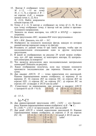 15. Вектор b отображает точку 
М (—2, —1) на точку 
Мх (—1, 3), а отрезок А В — 
на отрезок АхВг с коорди­натами 
точек Ах (2, 0) и 
Вх (3,3). Найти координаты 
концов отрезка АВ. 
16. Точку А (—2, 3) вектор а отображает на точку Q (1, 0). В ка­кую 
точку отображает точку А вектор той же длины и противо­положного 
направления. 
17. Записать на языке векторов, что ABCD и MNPQ — паралле­лограммы. 
18. Даны треугольник ABC, медиана ВМ этого треугольника и 
MN = ВМ. Доказать, что АВ — NC. 
19. Изобразите на плоскости несколько фигур, каждую из которых 
данный вектор переводит снова в эту фигуру. 
20. Отложить от данной точки О три таких вектора, чтобы при их 
последовательном откладывании один за другим получился 
треугольник. 
21. В какой из изображенных на рисунке 29 лучей можно отобра­зить 
луч АВ при помощи: а) некоторого вектора; б) централь­ной 
симметрии; в) поворота? 
22. Что является результатом двух последовательных центральных 
симметрий? Показать на рисунке. 
23. Какое отображение получится, если над точками плоскости 
произвести последовательно два переноса. Показать на ри­сунке. 
24. Дан квадрат ABCD, О — точка пересечения его диагоналей. 
Какими перемещениями можно отобразить: а) вершину В на 
вершину D; б) отрезок ВО на отрезок ОС; в) отрезок ВО на 
отрезок OD; г) отрезок ВС на отрезок DC; д) отрезок ВС на 
отрезок AD; е) квадрат A BCD сам на себя? 
25. Существуют ли перемещения, при которых в квадрате ABCD 
g центром О: а) (В -> 0; б) , в) 
д) (А А, 
1с-*-С? 
26. Дан равносторонний треугольник ABC, [AD] — его биссект­риса. 
Какими перемещениями можно отобразить: а) В -*■ С; 
б) [АВ]-*--[АС] в) треугольник ABC сам на себя? 
27. Дан ромб ABCD с точкой пересечения диагоналей О. Какими 
перемещениями можно отобразить: а) отрезок А В на отрезок 
DC; б) г) ромб A BCD сам на 
себя? 
157 
 
