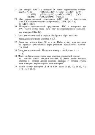 28. Дан квадрат ABCD с центром О. Какое перемещение отобра­жает! 
а) [АВ) -у [DC); б)[AB)-+[CD) в) [АВ) [AD) 
г) (ЛВ) [DA) д) [АС) -у ЮС)-, е) ЮЛ) [ОС); 
ж) ЮВ) -у [ОС); з) [ОВ) -у [ЛО)? 
29. Дан равносторонний треугольник ABC, AD — биссектриса 
угла Л. Какое перемещение отображает! а) [ Л В ) [ С Л ) ; 
б) [Л£>)-ИВС)? 
30. Построить произвольный треугольник ЛВС и начертить луч 
MN. Найти образ этого луча при' последовательном выполне­нии 
векторов Л В и ВС. 
■—У —У 
31. Даны два вектора а и b и отрезок. Изобразить образ этого от- 
-У-У 
резка для композиции векторов b и а. 
32. Даны два вектора (рис. 30) а и Ь. Найти сумму этих векторов 
по правилу треугольника (при решении использовать клетча­тую 
сеть). 
—У -► —У •> 
33. Даны два вектора а и Ь. Построить вектор с такой, что а + с = -у 
— Ь. 
34. Может ли быть длина суммы двух векторов одинаковой длины: 
а) меньше длины каждого вектора; б) равна длине каждого 
вектора; в) больше длины каждого вектора; г) больше суммы 
длин векторов; д) равна сумме длин векторов? 
35. Найти сумму векторов Л В и CD, если Л (1, 1); В (3, 4); 
С (0, -1); D (1, 3). 
 