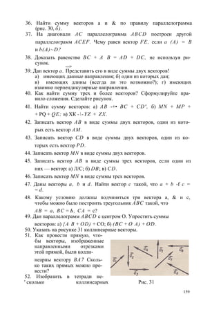 36. Найти сумму векторов а и & по правилу параллелограмма 
(рис. 30, б). 
37. На диагонали АС параллелограмма ABCD построен другой 
параллелограмм ACEF. Чему равен вектор FE, если а (А) = В 
и b(A)~D? 
38. Доказать равенство ВС + А В = AD + DC, не используя ри­сунок. 
—> 
39. Дан вектор а. Представить его в виде суммы двух векторов! 
а) имеющих данные направления; б) один из которых дан; 
в) имеющих длины (всегда ли это возможно?); г) имеющих 
взаимно перпендикулярные направления. 
40. Как найти сумму трех и более векторов? Сформулируйте пра­вило 
сложения. Сделайте рисунок. 
41. Найти сумму векторов: а) АВ -+• ВС + CD', б) MN + МР + 
+ PQ + QE; в) ХК --YZ + ZX. 
42. Записать вектор АВ в виде суммы двух векторов, один из кото­рых 
есть вектор AM. 
43. Записать вектор CD в виде суммы двух векторов, один из ко­торых 
есть вектор PD. 
44. Записать вектор MN в виде суммы двух векторов. 
45. Записать вектор АВ в виде суммы трех векторов, если один из 
них — вектор: а) Л/С; б) DB; в) CD. 
46. Записать вектор MN в виде суммы трех векторов. 
47. Даны векторы а, b и d. Найти вектор с такой, что а + b -f с = 
= d. 
48. Какому условию должны подчиняться три вектора а, & и с, 
чтобы можно было построить треугольник ABC такой, что 
АВ = а, ВС = Ь, СА = с? 
49. Дан параллелограмм ABCD с центром О. Упростить суммы 
векторов: а) {А В + OD) + СО; б) (ВС + О А) + OD. 
50. Указать на рисунке 31 коллинеарные векторы. 
51. Как провести прямую, что­бы 
векторы, изображенные 
направленными отрезками 
этой прямой, были колли- 
неарны вектору ВА7 Сколь­ко 
таких прямых можно про­вести? 
52. Изобразить в тетради не- 
' сколько коллинеарных Рис. 31 
159 
 