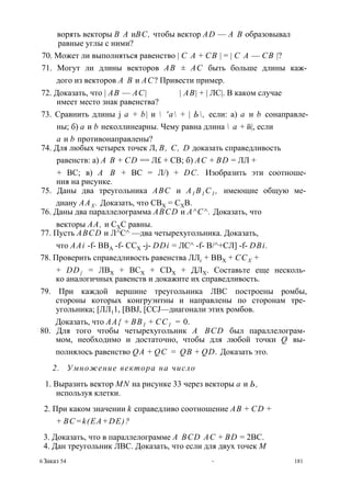ворять векторы В А иВС, чтобы вектор AD — А В образовывал 
равные углы с ними? 
70. Может ли выполняться равенство | С А + СВ | = | С А — СВ |? 
71. Могут ли длины векторов АВ ± АС быть больше длины каж­дого 
из векторов А В и АС? Привести пример. 
72. Доказать, что | АВ — АС| | АВ| + | ЛС|. В каком случае 
имеет место знак равенства? 
73. Сравнить длины j а + b| и  'а + | Ь, если: а) а и b сонаправле- 
ны; б) а и b неколлинеарны. Чему равна длина  а + й|, если 
а и b противонаправлены? 
74. Для любых четырех точек Л, В, С, D доказать справедливость 
равенств: а) А В + CD == Л£ + СВ; б) АС + BD = ЛЛ + 
+ ВС; в) А В + ВС = Л/) + DC. Изобразить эти соотноше­ния 
на рисунке. 
75. Даны два треугольника ABC и А1 В1С1 , имеющие общую ме­диану 
ААХ . Доказать, что СВХ = СХВ. 
76. Даны два параллелограмма ABCD и А^С^. Доказать, что 
векторы АА, и СХС равны. 
77. Пусть ABCD и Л^С^ —два четырехугольника. Доказать, 
что AAi -f- ВВА -f- CCX -j- DDi = ЛС^ -f- В/^+СЛ] -f- DBi. 
78. Проверить справедливость равенства ЛЛг + ВВХ + ССХ + 
+ DD{ = ЛВХ + ВСХ + CDX + ДЛХ. Составьте еще несколь­ко 
аналогичных равенств и докажите их справедливость. 
79. При каждой вершине треугольника ЛВС построены ромбы, 
стороны которых конгруэнтны и направлены по сторонам тре­угольника; 
[ЛЛ11, [BBJ, [CCJ—диагонали этих ромбов. 
Доказать, что АА{ + ВВ1 + СС1 = 0. 
80. Для того чтобы четырехугольник A BCD был параллелограм­мом, 
необходимо и достаточно, чтобы для любой точки Q вы­полнялось 
равенство QA + QC = QB + QD. Доказать это. 
2. Умножение вектора на число 
1. Выразить вектор MN на рисунке 33 через векторы а и Ь, 
используя клетки. 
2. При каком значении k справедливо соотношение АВ + CD + 
+ BC=k(EA+DE)? 
3. Доказать, что в параллелограмме A BCD АС + BD = 2ВС. 
4. Дан треугольник ЛВС. Доказать, что если для двух точек М 
6 Заказ 54 * 181 
 