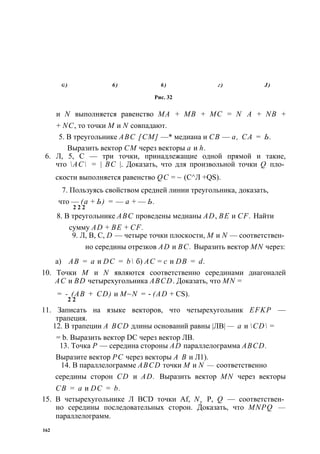 g ) 6 ) 6 ) г ) J ) 
Рис. 32 
и N выполняется равенство МА + MB + МС = N А + NB + 
+ NC, то точки М и N совпадают. 
5. В треугольнике ABC [СМ] —* медиана и СВ — а, СА = Ь. 
Выразить вектор СМ через векторы а и h. 
6. Л, 5, С — три точки, принадлежащие одной прямой и такие, 
что АС = | ВС |. Доказать, что для произвольной точки Q пло­скости 
выполняется равенство QC = ~ (С^Л +QS). 
7. Пользуясь свойством средней линии треугольника, доказать, 
что — (а + Ь) = — а + — Ь. 
2 2 2 
8. В треугольнике ABC проведены медианы AD, BE и CF. Найти 
сумму AD + BE + CF. 
9. Л, В, С, D — четыре точки плоскости, М и N — соответствен­но 
середины отрезков AD и ВС. Выразить вектор MN через: 
а) АВ = а и DC = b б) АС = с и DB = d. 
10. Точки М и N являются соответственно серединами диагоналей 
АС и BD четырехугольника ABCD. Доказать, что MN = 
= - (АВ + CD) и M~N = - (AD + CS). 
2 2 
11. Записать на языке векторов, что четырехугольник EFKP — 
трапеция. 
12. В трапеции A BCD длины оснований равны |ЛВ| — а и CD = 
= b. Выразить вектор DC через вектор ЛВ. 
13. Точка Р — середина стороны AD параллелограмма ABCD. 
Выразите вектор PC через векторы А В и Л1). 
14. В параллелограмме ABCD точки М и N — соответственно 
середины сторон CD и AD. Выразить вектор MN через векторы 
СВ = а и DC = b. 
15. В четырехугольнике Л BCD точки Af, Ny Р, Q — соответствен­но 
середины последовательных сторон. Доказать, что MNPQ — 
параллелограмм. 
162 
 