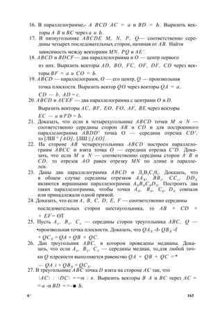 16. В параллелограмме,- A BCD АС = а и BD = Ь. Выразить век­торы 
А В и ВС через а и Ь. 
17. В пятиугольнике ABCDE М, N, Р, Q— соответственно сере­дины 
четырех последовательных сторон, начиная от АВ. Найти 
зависимость между векторами MN, PQ и АЕ‘. 
18. ABCD и BDCF— два параллелограмма и О — центр первого 
из них. Выразить векторы AD, ВО, FC, OF, DF, CD через век­торы 
BF = а и СО = Ь. 
19. ABCD — параллелограмм, О — его центр, Q — произвольная 
точка плоскости. Выразить вектор QO через векторы QA = а, 
CD — b, AD = с. 
20. ABCD и ACEF — два параллелограмма с центрами О и D. 
Выразить векторы AC, BF, ЕО, FO, AF, BE через векторы 
ЕС — а и FD = Ъ. 
21. Доказать, что если в четырехугольнике ABCD точки М м N — 
соответственно середины сторон АВ и CD и для построенного 
параллелограмма ABDD' точка О — середина отрезка CD', 
то [ЛШ ^ [АО], [ЛШ || [АО]. 
22. На стороне АВ четырехугольника ABCD построен параллело­грамм 
АВСС и взята точка О — середина отрезка C'D. Дока­зать, 
что если М н N — соответственно середины сторон А В и 
CD, то отрезок АО равен отрезку MN по длине и паралле­лен. 
23. Даны два параллелограмма ABCD и Л1В1С101. Доказать, что 
в общем случае середины отрезков ААХ , BBt , CCr , DDX 
являются вершинами параллелограмма A0 B0C0D0 . Построить два 
таких параллелограмма, чтобы точки А0 , В0 , Ce, D0 совпали 
или принадлежали одной прямой. 
24. Доказать, что если А, В, С, D, Е, F — соответственно середины 
последовательных сторон шестиугольника, то АВ + CD + 
+ EF= ОТ 
25. Пусть Ах , Вх , Сх — середины сторон треугольника ABC, Q — 
•произвольная точка плоскости. Доказать, что QAX -J- QBX -f 
+ QCX = QA + QB + QC. 
26. Дан треугольник ABC, в котором проведены медианы. Дока­зать, 
что если Ах , Вх , Сх — середины медиан, то,для любой точ­ки 
Q плрскости выполняется равенство QA + QB + QC =* 
— QA i + QBX + QCX . 
27. В треугольнике ABC точка D взята на стороне АС так, что 
АС : DC ==т : п. Выразить векторы В А и ВС через АС = 
= а -и BD ==-■ Ь. 
6* 163 
 