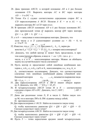 28. Дана трапеция ABCD, в которой основание АВ в k раз больше 
основания CD. Выразить векторы АС и ВС через векторы 
AD — b и DC = а. 
29. Точки /Си L служат соответственно серединами сторон ВС и 
CD параллелограмма A BCD. Полагая А К = т и AL = п, 
выразить векторы ВС и CD через тип. 
30. В трапеции ABCD основание AD в k раз больше основания ВС. 
Для произвольной точки Q выразить вектор QD через векторы 
QA = a, QB = b, QC = с. 
31. а и b — ненулевые и неколлинеарные векторы. Доказать, что 
если числа а и |3 удовлетворяют условию аа + $Ь = 0, то 
а = 0 и Р = 0. 
—► —> ——V 
32. Известно, что а + b + с = 0. При каких kx , k2 , k3 верно ра- 
— > — > ■ — > — > ■ — > - — > - — > - 
венство kx a + k2 b + k3 c = О (а> b, с попарно жколлинеарны)? 
— У 
33. Доказать, что любой вектор т может быть представлен, и при­том 
единственным образом, в виде т = аа + fib, где а, р — 
—> —>■ 
числа, а а и b — неколлинеарные векторы. Можно ли обобщить 
задачу на случай большего числа слагаемых? 
34. Пусть вектор т представляет собой линейные комбинации век­торов 
ах и Ьх, а2 и Ь2, где% и Ъх неколлинеарны, а ах и а2, Ьг и 
Ь2 соответственно коллинеарны. Доказать, что соответствующие 
слагаемые этих линейных комбинаций равны. (Линейной ком­бинацией 
векторов а2, ..., ап называется выражение вида 
Mi + k2 a2 + ... + , где &2, ..., — числа.) 
35. Два параллелограмма ABCD и ЛВ^/)! имеют общую верши­ну 
Л. Доказать, что ВВг  ^ |ССХ| + D± D. 
36. В четырехугольнике ABCD точки М и N — соответственно 
середины сторон AD и ВС. Доказать, что 2 | AliV | | АВ + 
+ I CD. 
37. Даны две различные точки Л, В и число k. Найти такую точ­ку 
М, что в векторы ЛМ и Ь ЛМ: а) равны между собой; 
б) противоположны. 
38. Дан параллелограмм A BCD. Найти на плоскости такую точку 
Q, чтобы выполнялось равенство QA + QB + QC + QD = О. 
Сколько существует таких точек? 
39. Дан четырехугольник ABCD. Найти на плоскости такую точку 
Q, чтобы выполнялось равенство QA + QB -f QC + QD =0. 
Сколько существует таких точек? 
40. Пусть 5 — точка пересечения средних линий четырехугольни­ 
 