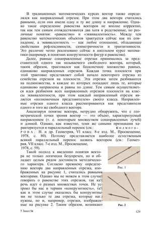 В традиционных математических курсах вектор также опреде­лялся 
как направленный отрезок. При этом два вектора считались 
равными, если они имели одну и ту же длину и направление. Одна­ко 
такое определение равенства векторов не вполне корректно, 
так как тем самым отождествляются два хотя и родственные, но раз­личные 
понятия: «равенство» и «эквивалентность». Между тем 
равенство математических объектов трактуется сейчас как их сов­падение, 
а эквивалентность — как любое отношение, обладающее 
свойствами рефлексивности, симметричности и транзитивности. 
Это различие четко реализовано сейчас в школьном курсе матема­тики 
(например, в понятиях конгруэнтности фигур и равенства). 
Далее, равные сонаправленные отрезки принимались за пред­ставителей 
одного так называемого свободного вектора, который, 
таким образом, трактовался как бесконечное множество равных, 
одинаково направленных отрезков. Каждая точка плоскости при 
этой трактовке представляет собой начало некоторого отрезка из 
семейства отрезков на плоскости. Эти отрезки затем разбиваются 
на подмножества, в каждое из которых попадают лишь те, которые 
одинаково направлены и равны по длине. Тем самым осуществляет­ся 
идея разбиения всех направленных отрезков плоскости на клас­сы 
эквивалентности, при этом каждый направленный отрезок яв­ляется 
«полномочным представителем» своего класса. Направлен­ные 
отрезки одного класса рассматриваются как представители 
одного и того же свободного вектора. 
Анализируя понятие вектора, нетрудно обнаружить, что с гео­метрической 
точки зрения вектор — это объект, характеризуемый 
направлением (т. е. некоторым множеством сонаправленных лучей) 
и длиной. Однако, как известно, теми же самыми признаками ха­рактеризуется 
и параллельный перенос (см.: К о л м о г о ­р 
о в а . Н. и др. Геометрия, VI класс. 8-е изд. М., Просвещение, 
1978, с. 80). Поэтому представляется наиболее естественным 
всякий параллельный перенос назвать вектором (см.: Геомет­рия, 
VII класс. 7-е изд. М., Просвещение, 
1978, с. 59). 
Такой подход к введению понятия векто­ра 
не только логически безупречен, но и об­ладает 
целым рядом достоинств методическо­го 
характера. Согласно прежнему определе­нию 
вектора два направленных отрезка, изо­браженных 
на рисунке 1, считались равными 
векторами. Однако мы не можем в этом случае 
говорить о равенстве этих отрезков, так ка! 
речь идет о разных множествах точек. Не ус 
троил бы нас и термин «конгруэнтность», та! 
как в этом случае оказались бы конгруэнтны 
ми не только те два отрезка, которые наг. 
нужны, но и, например, отрезки, изображен 
ные на рисунке 2. Таким образом, возникают 
Рис. 1 
Рис. 2 
5 Заказ 54 129 
 
