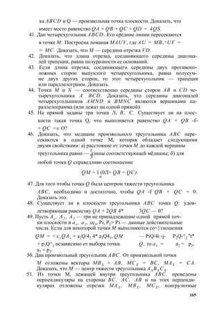 ка ABCD и Q — произвольная точка плоскости. Доказать, что 
имеет место равенство QA + QB + QC + QD = 4QS. 
41. Дан четырехугольник ABCD. Его средние линии пересекаются 
в точке М. Построена ломаная MAUV, где AU = MB, r UV = 
= МС. Доказать, что М — середина отрезка VD. 
42. Доказать, что длина отрезка, соединяющего середины диагона­лей 
трапеции, равна полуразности ее оснований. 
43. Если длина отрезка, соединяющего середины двух противопо­ложных 
сторон выпуклого четырехугольника, равна полусум­ме 
двух других сторон, то этот четырехугольник — трапеция 
или параллелограмм. Доказать. 
44. Точки М и N — соответственно середины сторон АВ и CD че­тырехугольника 
A BCD. Доказать, что середины диагоналей 
четырехугольников AMND и BMNC являются вершинами па­раллелограмма 
(или лежат на одной прямой). 
45. На прямой заданы три точки Л, В, С. Существует ли на плос­кости 
такая точка Q, что выполняется равенство QA + QB -f- 
+ QC =к О? 
46. Доказать, что медианы произвольного треугольника ABC пере­секаются 
в одной точке М, которая обладает следующими 
двумя свойствами: а) расстояние от точки М до каждой вершины 
треугольника равно — 2д лины соответствующей меодианы; б) для 3 
любой точки Q справедливо соотношение 
QM = 1 (0Л+ QB + QC). 
О 
47. Для того чтобы точка Q была центром тяжести треугольника 
ABC, необходимо и достаточно, чтобы QA -f QB + QC = 0. 
Доказать это. 
48. Существует ли в плоскости треугольника ABC точка Q, удов­летворяющая 
равенству QA + 2QB 4* 3QC — 0? 
49. Пусть Ах , А2 , А3 — три не принадлежащие одной прямой точ­ки 
плоскости и ах , а2 , сс3, Pi, Р2> Рз — данные действительные 
числа. Если для некоторой точки М выполняются со<}тношения 
QM = <xx QAx + a2Q/42 4* a3Q43, QM — PiQ/4i -j- P2Q-^2 "t* 
+ p3Q^3 независимо от выбора точки Q, то ах = а2 = р2, 
а3 = р3. 
50. Дан произвольный треугольник ABC. От произвольной точки 
М отложены векторы МВХ = АВ, МСХ = ВС, МАХ = СА. 
Доказать, что М — центр тяжести треугольника АХ ВХ СХ . 
51. Из точки М, лежащей внутри треугольника ABC, проведены 
перпендикуляры на стороны ВС, АС, АВ и на этих перпенди­кулярах 
отложены отрезки МАХ , МВХ , МСХ , конгруэнтные 
165 
 