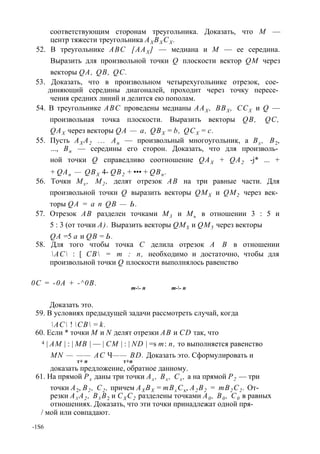 соответствующим сторонам треугольника. Доказать, что М — 
центр тяжести треугольника АХ ВХ СХ . 
52. В треугольнике ABC [ААХ ] — медиана и М — ее середина. 
Выразить для произвольной точки Q плоскости вектор QM через 
векторы QA, QB, QC. 
53. Доказать, что в произвольном четырехугольнике отрезок, сое­диняющий 
середины диагоналей, проходит через точку пересе­чения 
средних линий и делится ею пополам. 
54. В треугольнике ABC проведены медианы ААХ , ВВХ , ССХ и Q — 
произвольная точка плоскости. Выразить векторы QB, QC, 
QAX через векторы QA — a, QBX = b, QCX = с. 
55. Пусть АХ А2 ... Ап — произвольный многоугольник, а Вх , В2, 
..., Вп — середины его сторон. Доказать, что для произволь­ной 
точки Q справедливо соотношение QAX + QA2 -j* ... + 
+ QAn — QBX 4- QB2 + ••• + QBn . 
56. Точки Mx , M2 , делят отрезок АВ на три равные части. Для 
произвольной точки Q выразить векторы QMX и QM2 через век­торы 
QA = а п QB — Ь. 
57. Отрезок АВ разделен точками М3 и Мь в отношении 3 : 5 и 
5 : 3 (от точки А). Выразить векторы QMS и QM5 через векторы 
QA =5 а и QB = Ь. 
58. Для того чтобы точка С делила отрезок А В в отношении 
АС : [ СВ = т : п, необходимо и достаточно, чтобы для 
произвольной точки Q плоскости выполнялось равенство 
0С = -0А + -^0В. 
т-- п т-- п 
Доказать это. 
59. В условиях предыдущей задачи рассмотреть случай, когда 
АС ! СВ = k. 
60. Если * точки М и N делят отрезки АВ и CD так, что 
4 | АМ | : | MB | — | СМ | : | ND | =s т: п, то выполняется равенство 
MN — —— АС Ч—— BD. Доказать это. Сформулировать и 
т+ п т+ п 
доказать предложение, обратное данному. 
61. На прямой Рх даны три точки Ах , Вх , Сх , а на прямой Р2 — три 
точки А2, В2 , С2 , причем АХ ВХ = тВх Сх, А2 В2 = тВ2 С2 . От­резки 
Ах А2 , Вх В2 и СХ С2 разделены точками А0 , В0 , С0 в равных 
отношениях. Доказать, что эти точки принадлежат одной пря- 
/ мой или совпадают. 
-1S6 
 