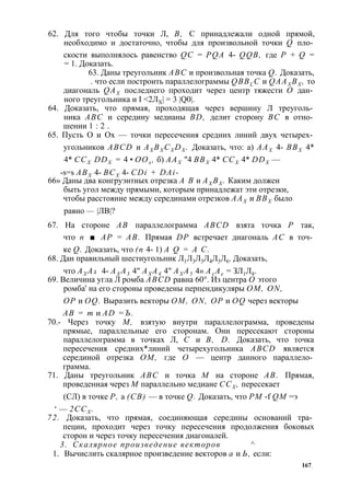 62. Для того чтобы точки Л, В, С принадлежали одной прямой, 
необходимо и достаточно, чтобы для произвольной точки Q пло­скости 
выполнялось равенство QC = PQA 4- QQB, где Р + Q = 
= 1. Доказать. 
63. Даны треугольник ABC и произвольная точка Q. Доказать, 
. что если построить параллелограммы QBBL C и QAAX BX , то 
диагональ QAX последнего проходит через центр тяжести О дан­ного 
треугольника и I <2ЛХ| = 3 |Q0|. 
64. Доказать, что прямая, проходящая через вершину Л треуголь­ника 
ABC и середину медианы BD, делит сторону ВС в отно­шении 
1 : 2 . 
65. Пусть О и Ох — точки пересечения средних линий двух четырех­угольников 
ABCD и AX BX CXDX . Доказать, что: а) ААХ 4- ВВХ 4* 
4* ССХ DDX = 4 • ООх , б) ААХ "4 ВВХ 4* ССХ 4* DDX — 
-s=s АВХ 4- ВСХ 4- CDi + DAi- 
66» Даны два конгруэнтных отрезка А В и АХ ВХ . Каким должен 
быть угол между прямыми, которым принадлежат эти отрезки, 
чтобы расстояние между серединами отрезков ААХ и ВВХ было 
равно — |ЛВ|? 
67. На стороне АВ параллелограмма ABCD взята точка Р так, 
что п ■ АР = АВ. Прямая DP встречает диагональ АС в точ­ке 
Q. Доказать, что (п 4- 1) A Q = А С. 
68. Дан правильный шестиугольник Л1Л3Л3Л4Л5Л6. Доказать, 
что АХ А2 4- АХ А3 4" АХ А4 4" АХ А5 4» Ах Ае = ЗЛ1Л4. 
69. Величина угла Л ромба ABCD равна 60°. Из центра О этого 
ромба' на его стороны проведены перпендикуляры ОМ, ON, 
OP и OQ. Выразить векторы ОМ, ON, OP и OQ через векторы 
АВ = т и AD =Ъ. 
70.- Через точку М, взятую внутри параллелограмма, проведены 
прямые, параллельные его сторонам. Они пересекают стороны 
параллелограмма в точках Л, С и В, D. Доказать, что точка 
пересечения средних*линий четырехугольника ABCD является 
серединой отрезка ОМ, где О — центр данного параллело­грамма. 
71. Даны треугольник ABC и точка М на стороне АВ. Прямая, 
проведенная через М параллельно медиане ССХ , пересекает 
(СЛ) в точке Р, а (СВ) — в точке Q. Доказать, что PM -f QM =э 
‘ — 2ССХ . 
72. Доказать, что прямая, соединяющая середины оснований тра­пеции, 
проходит через точку пересечения продолжения боковых 
сторон и через точку пересечения диагоналей. 
3. Скалярное произведение векторов ^ 
1. Вычислить скалярное произведение векторов а и Ь, если: 
167, 
 