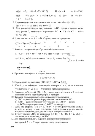 а) |oj = 2, b = 3, aV= 30°; б) Й = |Ь| = 4, ~a b- = 120°; • 
в) |а| = 4, |Ь| = 5, а = k ■ b, k<0; г) |а|= |fr| = 1, а = 
= k • b, k > 0. 
2. Что можно сказать о векторах а и Ь, если: а) а • Ь = |а| • Ь; 
б) а • b — — | а 11Ь |; в) а ■ 6 = 0? 
3. Для равностороннего треугольника ABC, длина стороны кото­рого 
равна 2, вычислить выражение ВС ■ СА -J- СЛ • АВ-- 
Н- AS -ВС. 
— — > — ► — > ■ 
4. Известно, что а = kb, с = Ы. Справедливы ли пропорции: 
а)ч а- = -;с б) - = в)а - = г) b - = -? ч b d ^ d с ~ 
b d с d а с Ъ а 
5. Какие из следующих преобразований справедливы: 
а) (2а — Ъ)2 = 4а2 — 4а6 + Ь2 ; б) (а + Ь) (а — Ь) = | а|2 — 
— > * — > ■ 
—  Ь2 -, в) 2а2 —~ab = 0=>а (2а — Ь) = 0=> Й1->= °> - 
_2 а — Ь = 0=» 
= 0 
а» = — о? 2 2 
—У —> 
6. При каких векторах а и Ь верно равенство 
a (ab) = а2 b? 
7. Справедливо ли равенство (ЛС • SD)2 = АС2 ■ BD2? 
— > - — > ■ 
8. Какой угол образуют единичные векторы s и t, если известно, 
что векторы s + 2t и 5s — 4/ взаимно перпендикулярны? 
9. Вычислить (За — Ь) (2Ь + 2а), если известно, что а и b — еди­ничные 
взаимно перпендикулярные векторы. 
10. Записать с помощью векторов следующие утверждения: 
а) ЛВС — равнобедренный треугольник с основанием АС; 
б) ABC — равносторонний треугольник; в) A BCD — ромб; 
г) ABCD — прямоугольник; д) ABCD — квадрат. 
11. Даны две стороны | АВ | = a, CD = b четырехугольника Л BCD 
и угол а между этими сторонами. Найти длину отрезка, соеди­няющего 
середины двух других сторон четырехугольника. 
12. В треугольнике ЛВС со сторонами | Л В | = 5, | ВС f = 2, |ЛС| — 
= 4 вычислить величину угла ЛВС. 
13. Для треугольника ЛВС выразить скалярное произведение 
векторов А В • АС через длины сторон треугольника. 
168 
 