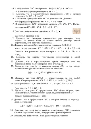 14. В треугольнике ЛВС со сторонами | АВ | =3, |ВС| = 4, АС — 
= 6 найти скалярное произведение АВ • АС. 
15. Доказать, что в равностороннем треугольнике ABC с центром 
тяжести М АВ2 = 3 МС2 . 
16. В плоскости прямоугольника ABCD дана точка М. Доказать, 
что справедливо равенство МА * МС = MB • MD. 
17. В треугольнике ABC проведены медианы AD, BE, CF. Вычис­лить 
сумму ВС • AD + С А • BE + А В • CF. 
18. Доказать справедливость тождества а -Ь = } j ■ 
для любых векторов а и Ь. 
19. Доказать, что скалярное произведение двух векторов, отло­женных 
от данной точки до концов любого диаметра данной 
окружности, есть величина постоянная. 
20. Доказать, что для любых четырех точек плоскости Л, В, С, D 
имеет место равенство ВС * AD + С А • BD + А В • CD = 0. 
Записать это равенство через векторы а = DA, Ь = DB, с = 
= DC. 
21. Доказать, что высоты треугольника пересекаются в одной 
точке. 
22. Доказать, что в параллелограмме сумма квадратов длин его 
диагоналей равна сумме квадратов длин его сторон. 
23. Доказать, что если М — середина отрезка АВ, то для произ­вольной 
точки Q плоскости выполняется равенство 
| QA* + QB?=2QM*+±AB 
24. Доказать, что если ABCD — прямоугольник, то для любой 
точки М верно равенство МА |2 +  МС2 = МВ2 + |уИ£>|2. 
25. Даны три точки А, В, С, для которых | Л С р + | ВС |2 -= ~| АВ |2. 
Доказать, что Л С + ВС = 0. 
26. Доказать, что угол С треугольника ЛВС будет острым, пря­мым 
или тупым, смотря по тому, будет ли длина медианы CD 
больше, равна или меньше ~ |ЛВ|. 
27. Доказать, что в треугольнике ЛВС с центром тяжести М справед­ливо 
соотношение 
| АВ I2 + | ВС |2 + | Л С |2 = 3 (| МА |2 + | MB |2 + | MCJ2). 
28. Доказать, что если центр тяжести треугольника ЛВС совпадает 
с точкой пересечения высот, то треугольник равносторонний. 
29. Доказать, что если векторы а и b удовлетворяют условию 
 