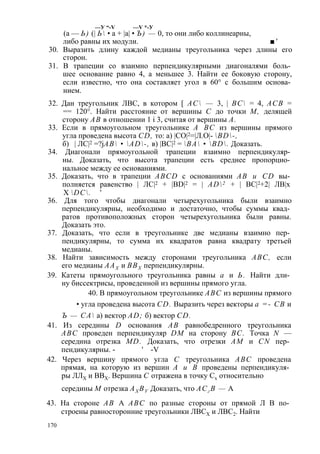 —У “-V —V *-У 
(а — Ь) (| Ь • а + |а| • Ъ) — 0, то они либо коллинеарны, 
либо равны их модули. ■' 
30. Выразить длину каждой медианы треугольника через длины его 
сторон. 
31. В трапеции со взаимно перпендикулярными диагоналями боль­шее 
основание равно 4, а меньшее 3. Найти ее боковую сторону, 
если известно, что она составляет угол в 60° с большим основа­нием. 
32. Дан треугольник ЛВС, в котором [ АС — 3, | ВС = 4, АСВ = 
== 120°. Найти расстояние от вершины С до точки М, делящей 
сторону АВ в отношении 1 i 3, считая от вершины А. 
33. Если в прямоугольном треугольнике А ВС из вершины прямого 
угла проведена высота CD, то: а) |СО|2=|Л.О|- BD-, 
б) | ЛС|2 =?jАВ • AD-, в) |ВС|2 = ВА • BD. Доказать. 
34. Диагонали прямоугольной трапеции взаимно перпендикуляр­ны. 
Доказать, что высота трапеции есть среднее пропорцио­нальное 
между ее основаниями. 
35. Доказать, что в трапеции ABCD с основаниями АВ и CD вы­полняется 
равенство | ЛС|2 + |BD|2 = | AD2 + | ВС|2+2| ЛВ|х 
X DC. ' 
36. Для того чтобы диагонали четырехугольника были взаимно 
перпендикулярны, необходимо и достаточно, чтобы суммы квад­ратов 
противоположных сторон четырехугольника были равны. 
Доказать это. 
37. Доказать, что если в треугольнике две медианы взаимно пер­пендикулярны, 
то сумма их квадратов равна квадрату третьей 
медианы. 
38. Найти зависимость между сторонами треугольника ABC, если 
его медианы ААХ и ВВХ перпендикулярны. 
39. Катеты прямоугольного треугольника равны а и Ь. Найти дли­ну 
биссектрисы, проведенной из вершины прямого угла. 
40. В прямоугольном треугольнике ABC из вершины прямого 
• угла проведена высота CD. Выразить через векторы а =- СВ и 
Ъ — СА а) вектор AD; б) вектор CD. 
41. Из середины D основания АВ равнобедренного треугольника 
ABC проведен перпендикуляр DM на сторону ВС. Точка N — 
середина отрезка MD. Доказать, что отрезки AM и CN пер­пендикулярны. 
- ' -V 
42. Через вершину прямого угла С треугольника ABC проведена 
прямая, на которую из вершин А и В проведены перпендикуля­ры 
ЛЛХ и ВВХ. Вершина С отражена в точку Сх относительно 
середины М отрезка AX BV Доказать, что АСг В — А 
43. На стороне АВ A ABC по разные стороны от прямой Л В по­строены 
равносторонние треугольники ЛВСХ и ЛВС2. Найти 
170 
 