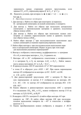 зависимость между сторонами данного треугольника, если 
прямые ССх и СС2 перпендикулярны (С Ф Сх, С ф С2). 
44. Выяснить условия, при которых (а ■ Ь) ■ (с • d) — (а ■ с) х 
X(Ь ■ d). 
4. Преобразование векторов 
1. Дан вектор а. Найти его образ при некотором: а) переносе; 
б) центральной симметрии; в) осевой симметрии; г) повороте. 
2. Дан вектор а. Найти его образы при нескольких центральных 
симметриях с произвольными центрами и сравнить полученные 
образы между собой. 
3. Дан вектор а. Найти его образы при нескольких осевых сим­метриях 
со взаимно параллельными осями и сравнить получен­ные 
образы между собой. 
—^ 
4. Найти образ вектора а при последовательном выполнении двух 
осевых симметрий со взаимно перпендикулярными осями. 
5. Найти образ вектора а при последовательном выполнении пере­носа 
и центральной симметрии. Играет ли роль при этом поря­док 
выполнения указанных перемещений? 
6. Вектор а отобразить гомотетиями с коэффициентом к и центрами 
— > - — > - 
Ох и 02 в некоторые векторы ах и а2 и сравнить их. 
7. Векторы АВ и ВС отображаются гомотетиями с коэффициентом 
k и центрами 0Х и 02 на векторы АхВх и В2С2 . Найти зависи­мость 
между векторами АС и AX BX + В2 С2 . 
8. В прямоугольнике ABCD диагонали АС и^ BD пересекаются 
" в точке О и образуют угол AOD = 60°. При каком перемещении 
вектор AD отображается на векторы: а) ОС; б) ВС; в) ОВ; 
г) СВ; д) ОА; е) QD? 
. 9. Дан равносторонний треугольник ABC с центром О. При ка­ком 
перемещении: а) вектор Л С отображается на векторы АВ; 
СА; ВС; СВ; б) вектор АО отображается на векторы ВО; СО; 
ОВ; ОС? 
10. Каким образом в равностороннем треугольнике ABC с центром 
О и медианами ЛЛХ, BBX и ССХ можно отобразить вектор Л О на 
векторы: а) ЛхО; б) ОСх; в) ВхО?  
11. В квадрате ABCD с центром О: а) найти образ вектора АО при 
повороте на +90°; б) найти образ вектора ОВ при последова­тельном 
выполнении поворота на —45° и гомотетии е коэффи­циентом 
У 2. 
12. Каким преобразованием можно отобразить в квадрате A BCD 
171 
 