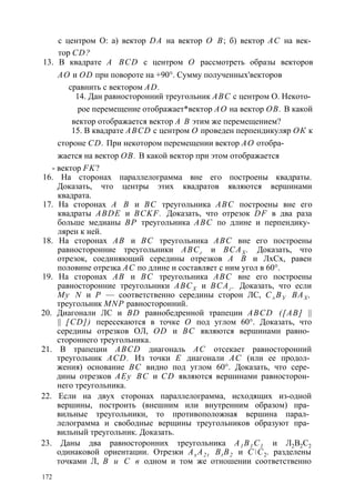 с центром О: а) вектор DA на вектор О В; б) вектор АС на век­тор 
CD? 
13. В квадрате A BCD с центром О рассмотреть образы векторов 
АО и OD при повороте на +90°. Сумму полученных'векторов 
сравнить с вектором AD. 
14. Дан равносторонний треугольник ABC с центром О. Некото­рое 
перемещение отображает*вектор АО на вектор ОВ. В какой 
вектор отображается вектор А В этим же перемещением? 
15. В квадрате ABCD с центром О проведен перпендикуляр ОК к 
стороне CD. При некотором перемещении вектор АО отобра­жается 
на вектор ОВ. В какой вектор при этом отображается 
- вектор FK? 
16. На сторонах параллелограмма вне его построены квадраты. 
Доказать, что центры этих квадратов являются вершинами 
квадрата. 
17. На сторонах А В и ВС треугольника ABC построены вне его 
квадраты ABDE и BCKF. Доказать, что отрезок DF в два раза 
больше медианы ВР треугольника ABC по длине и перпендику­лярен 
к ней. 
18. На сторонах АВ и ВС треугольника ABC вне его построены 
равносторонние треугольники ABCг и ВСАХ . Доказать, что 
отрезок, соединяющий середины отрезков А В и ЛхСх, равен 
половине отрезка АС по длине и составляет с ним угол в 60°. 
19. На сторонах АВ и ВС треугольника ABC вне его построены 
равносторонние треугольники АВСХ и ВСАг . Доказать, что если 
Му N и Р — соответственно середины сторон ЛС, С± ВУ ВАХ , 
треугольник MNP равносторонний. 
20. Диагонали ЛС и BD равнобедренной трапеции ABCD ([АВ] || 
|| [CD]) пересекаются в точке О под углом 60°. Доказать, что 
середины отрезков ОЛ, OD и ВС являются вершинами равно­стороннего 
треугольника. 
21. В трапеции ABCD диагональ АС отсекает равносторонний 
треугольник ACD. Из точки Е диагонали АС (или ее продол­жения) 
основание ВС видно под углом 60°. Доказать, что сере­дины 
отрезков АЕу ВС и CD являются вершинами равносторон­него 
треугольника. 
22. Если на двух сторонах параллелограмма, исходящих из-одной 
вершины, построить (внешним или внутренним образом) пра­вильные 
треугольники, то противоположная вершина парал­лелограмма 
и свободные верщины треугольников образуют пра­вильный 
треугольник. Доказать. 
23. Даны два равносторонних треугольника А1 В1 С1 и Л2В2С2 
одинаковой ориентации. Отрезки Ax A2 t Bt B2 и СС2. разделены 
точками Л, В и С в одном и том же отношении соответственно 
172 
 