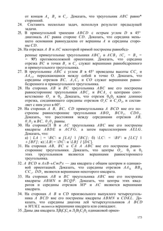 от концов Аъ Вх и Сг . Доказать, что треугольник ABC равно* 
сторонний. 
24. Составить несколько задач, используя результат предыдущей 
задачи. 
25:. В прямоугольной трапеции ABCD с острым углом D в 45° 
диагональ АС равна стороне CD. Доказать, что середина мень­шего 
основания равноудалена от вершины А и середины сторо­ны 
CD. 
26. На отрезках А В и АС некоторой прямой построены равнобед- 
ренные прямоугольные треугольники АВС1 и АСВ1 (Сг = В± = 
= 90°) противоположной ориентации. Доказать, что середина 
отрезка ВС и точки Вг и Сг служат вершинами равнобедренного 
и прямоугольного треугольника. 
27. В треугольнике ABC с углом В в 45° проведены высоты ССг и 
АА1 У пересекающиеся между собой в точке О. Доказать, что 
середины отрезков ВС, А1 С1 и СО служат вершинами равно­бедренного 
и прямоугольного треугольника. 
28. На сторонах АВ и ВС треугольника ABC вне его построены 
равносторонние треугольники АВСг и ВСАг с центрами соот­ветственно 
Ог и 02. Доказать, что отрезок 0Х02 вдвое длиннее 
отрезка, соединяющего середины отрезков Ог С и СгО2, и состав­ляет 
с ним угол в 60°. 
29. На сторонах А В, ВС, CD прямоугольника A BCD вне его по­строены 
равносторонние треугольники АВОъ ВС02 , CD03 . 
Доказать, что расстояния между серединами отрезков АВ, 
0г 02 и ВС, 02 03 равны. 
30. На сторонах'Л В и АС треугольника ABC вне его построены 
квадраты ABDE и ACFG, а затем параллелограмм AELG. 
Доказать, что: 
а) | LA | = ВС и [LA] 1 [ВС]; б) LC = BF и [LC] 1 
± [BF]; в) | LB| = DC и LB] 1 [DC]. 
31. На сторонах АВ, ВС и СА A ABC вне его построены равно­сторонние 
треугольники. Доказать, что центры Ог , 02 и 03 
этих треугольников являются вершинами равностороннего 
треугольника. 
32. A BCD и АхВ-ьСтРх — два квадрата с общим центром и одинако­вой 
ориентацией. Доказать, что середины отрезков ААЪ ВВЪ 
ССг , DD± являются вершинами некоторого квадрата. 
33. На сторонах АВ и ВС треугольника ABC вне его построены 
квадраты ABMN и BCQP. Доказать, что центры этих квад­ратов 
и середины отрезков МР и АС являются вершинами 
квадрата. 
34. На сторонах А В и CD произвольного выпуклого четырехуголь­ника 
A BCD вне его построены квадраты ABMN и CDKL. До­казать, 
что середины диагона лей четырехугольников A BCD 
и MUKL являются вершинами квадрата или совпадают. 
35. Даны два квадрата Л1В1С1С1 и Л2В2С202 одинаковой ориен- 
173 
 